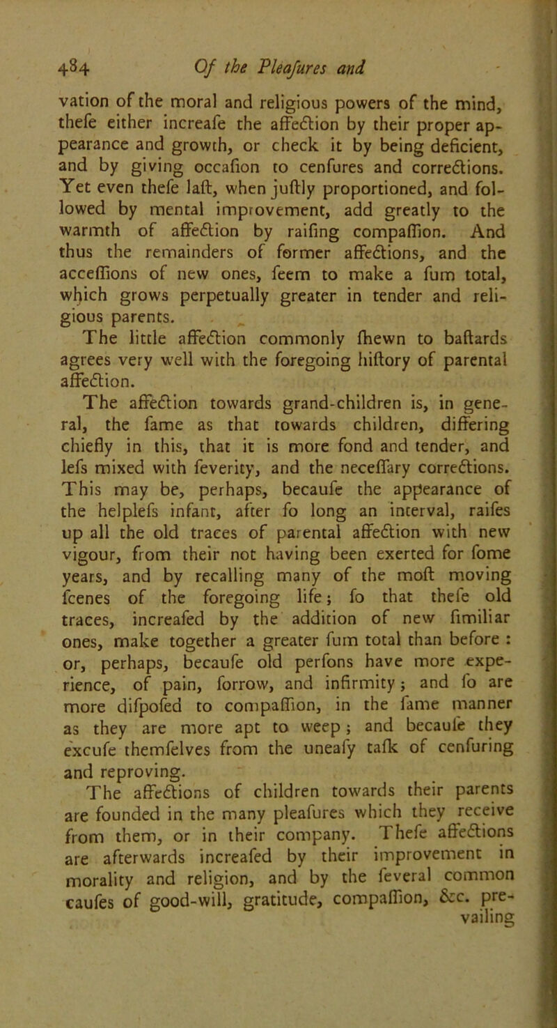 vation of the moral and religious powers of the mind, thefe either increafe the affedtion by their proper ap- pearance and growth, or check it by being deficient, and by giving occafion to cenfures and corredtions. Yet even thefe laft, when juftly proportioned, and fol- lowed by mental improvement, add greatly to the warmth of affedtion by raifing compafiion. And thus the remainders of former affedtions, and the accefiions of new ones, feem to make a fum total, which grows perpetually greater in tender and reli- gious parents. The little affedtion commonly fhewn to baftards agrees very •well with the foregoing hiftory of parental affedtion. The affedtion towards grand-children is, in gene- ral, the fame as that towards children, differing chiefly in this, that it is more fond and tender, and lefs mixed with feverity, and the neceffary corredtions. This may be, perhaps, becaufe the appearance of the helplefs infant, after fo long an interval, raifes up all the old traces of parental affedtion with new vigour, from their not having been exerted for fome years, and by recalling many of the moft moving fcenes of the foregoing life; fo that thefe old traces, increafed by the addition of new fimiliar ones, make together a greater fum total than before : or, perhaps, becaufe old perfons have more expe- rience, of pain, forrow, and infirmity; and fo are more difpofed to compaflion, in the fame manner as they are more apt to weep; and becaufe they excufe themfelves from the unealy talk of cenfuring and reproving. The affedtions of children towards their parents are founded in the many pleafures which they receive from them, or in their company. Thefe affedtions are afterwards increafed by their improvement in morality and religion, and by the feveral common caufes of good-will, gratitude, compaflion, &c. pre- vailing