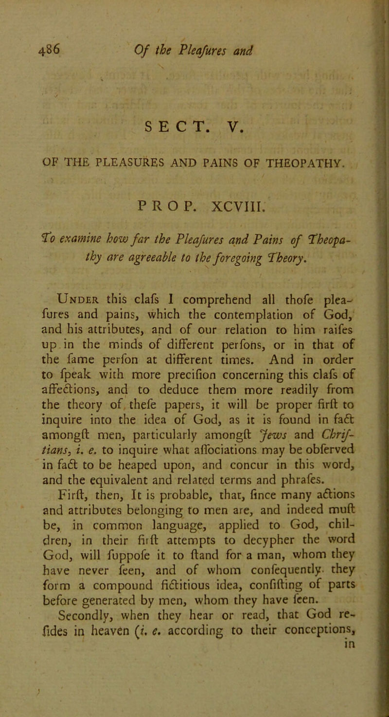 SECT. V. OF THE PLEASURES AND PAINS OF THEOPATHY. PROP. XCVIII. To examine how far the Pleafures and Pains of Theopa- thy are agreeable to the foregoing Theory. ! Under this clafs 1 comprehend all thofe plea- fures and pains, which the contemplation of God, and his attributes, and of our relation to him raifes up in the minds of different perfons, or in that of the fame perfon at different times. And in order to fpeak with more precifion concerning this clafs of affections, and to deduce them more readily from the theory of thefe papers, it will be proper firft to inquire into the idea of God, as it is found in fa£t amongft men, particularly amongft Jews and Chrif- tians, i. e. to inquire what affociations may be obferved in fa£t to be heaped upon, and concur in this word, and the equivalent and related terms and phrafes. Firft, then. It is probable, that, fmce many actions and attributes belonging to men are, and indeed muft be, in common language, applied to God, chil- dren, in their fiift attempts to decypher the word God, will fuppofe it to ftand for a man, whom they have never feen, and of whom confequently- they form a compound fictitious idea, confiding of parts before generated by men, whom they have feen. Secondly, when they hear or read, that God re- fides in heaven (i. e. according to their conceptions,