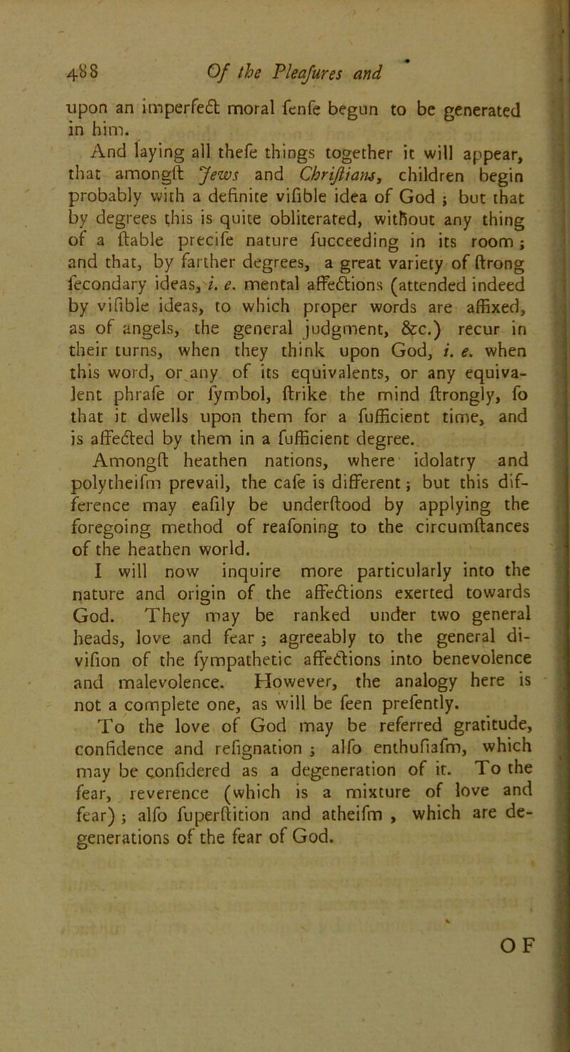 upon an imperfed moral fenfe begun to be generated in him. And laying all thefe things together it will appear, that amongft Jews and Chrijiians, children begin probably with a definite vifible idea of God ; but that by degrees this is quite obliterated, without any thing of a liable precife nature fucceeding in its room; and that, by farther degrees, a great variety of ftrong lecondary ideas, i. e. mental affedions (attended indeed by vifible ideas, to which proper words are affixed, as of angels, the general judgment, &c.) recur in their turns, when they think upon God, i. e. when this word, or any of its equivalents, or any equiva- lent phrafe or fymbol, flrike the mind ftrongly, fo that it dwells upon them for a fufficient time, and is affeded by them in a fufficient degree. Amonglt heathen nations, where idolatry and polytheifm prevail, the cafe is different but this dif- ference may eafily be underftood by applying the foregoing method of reafoning to the circumftances of the heathen world. I will now inquire more particularly into the nature and origin of the affedions exerted towards God. They may be ranked under two general heads, love and fear ; agreeably to the general di- vifion of the fympathetic affedions into benevolence and malevolence. However, the analogy here is not a complete one, as will be feen prefently. To the love of God may be referred gratitude, confidence and refignation ; alfo enthufiafm, which may be confidered as a degeneration of it. To the fear, reverence (which is a mixture of love and fear) ; alfo fuperffition and atheifm , which are de- generations of the fear of God. OF