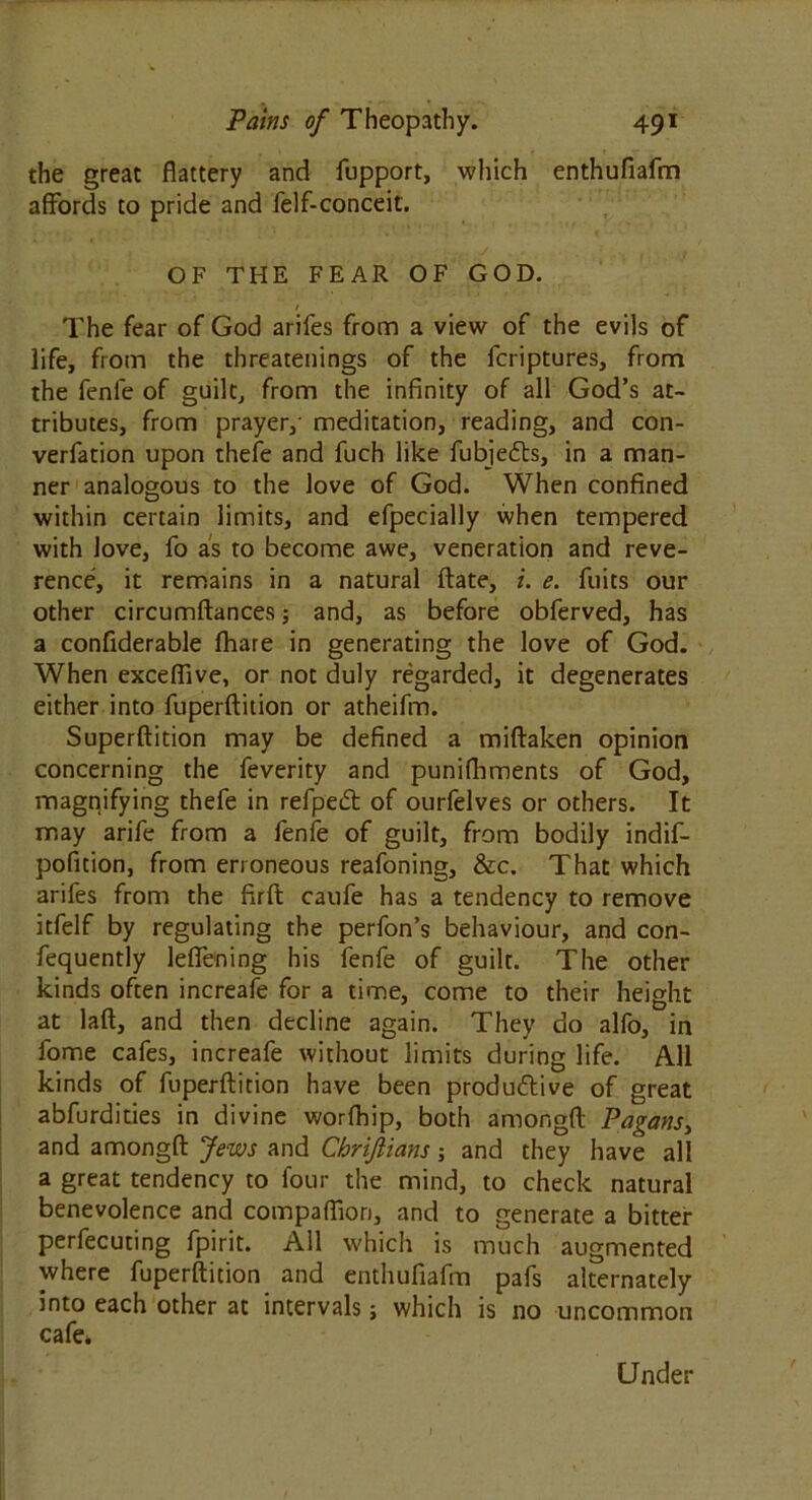 the great flattery and fupport, which enthufiafm affords to pride and felf-conceit. OF THE FEAR OF GOD. / The fear of God arifes from a view of the evils of life, from the threatenings of the fcriptures, from the fenle of guilt, from the infinity of all God’s at- tributes, from prayer,- meditation, reading, and con- verfation upon thefe and fuch like fubjefts, in a man- ner analogous to the love of God. When confined within certain limits, and efpecially when tempered with love, fo as to become awe, veneration and reve- rence, it remains in a natural ftate, i. e. fuits our other circumftances; and, as before obferved, has a confiderable fhare in generating the love of God. When exceflive, or not duly regarded, it degenerates either into fuperftition or atheifm. Superftition may be defined a miftaken opinion concerning the feverity and punifhments of God, magnifying thefe in refpeiSt of ourfelves or others. It may arife from a fenie of guilt, from bodily indif- pofition, from erroneous reafoning, &c. That which arifes from the firft caufe has a tendency to remove itfelf by regulating the perfon’s behaviour, and con- fequently leflening his fenfe of guilt. The other kinds often increafe for a time, come to their height at laft, and then decline again. They do alfo, in fome cafes, increafe without limits during life. All kinds of fuperftition have been produ&ive of great abfurdities in divine worfhip, both amongft Pagans, and amongft Jews and Chrijlians and they have all a great tendency to four the mind, to check natural benevolence and compaflion, and to generate a bitter perfecuting fpirit. All which is much augmented where fuperftition and enthufiafm pafs alternately into each other at intervals j which is no uncommon cafe. Under