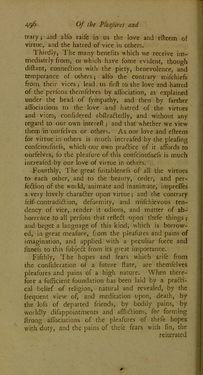 trary j and alfo raife in us the love and efteem of virtue, and the hatred of vice in others. Thirdly, The many benefits which we receive im- mediately from, or which have fome evident, though diftant, connedtion with the piety, benevolence, and temperance of others; alfo the contrary mifchiefs from their vices; lead us firft to the love and hatred of the perfons themfelves by afTociation, as explained under the head of fympathy, and then by farther affociations to the love and hatred of the virtues and vices, confidered abftradtedly, and without any regard to our own intereft; and that whether we view them in ourfelves or others. As our love and efteem for virtue in others is much increafed by the pleafing confcioufnefs, which our own pradtice of it affords to ourfelves, fo the pleafure of this confcioufnefs is much increafed by our love of virtue in others. Fourthly, The great fuitablenefs of all the virtues to each other, and to the beauty, order, and per- fedtion of the world, animate and inanimate, impreffes a very lovely charadter upon virtue,* and the contrary felf-contradidtion, deformity, and mifchievous ten- dency of vice, render it odious, and matter of ab- horrence to all perfons that refledt upon thefe things j and beget a language of this kind, which is borrow- ed, in great meafure, from the pleafures and pains of imagination, and applied with a peculiar force and fitnels to this fubject from its great importance. Fifthly, The hopes and fears which arife from the consideration of a future ftate, are themfelves pleafures and pains of a high nature. When there- fore a fufficient foundation has been laid by a pradli- cal belief of religion, natural and revealed, by the frequent view of, and meditation upon, death, by the lofs of departed friends, by bodily pains, by worldly difappointments and afflidtions, for forming ftrong affociations of the pleafures of thefe hopes with duty, and the pains of thefe fears with fin, the reiterated