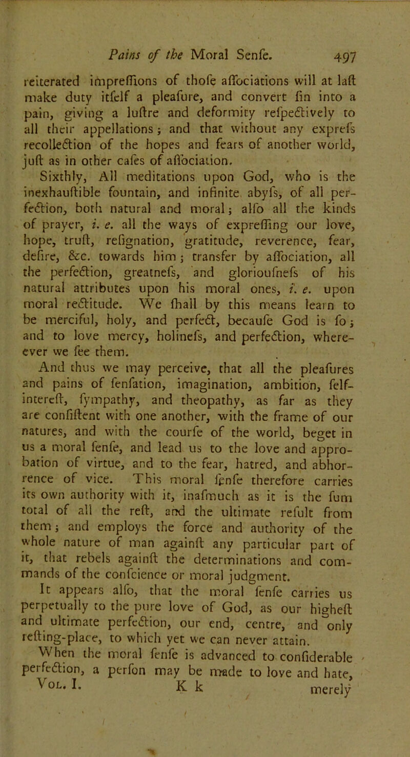 reiterated imprefilons of thole afifociations will at laft make duty itfclf a pleafure, and convert fin into a pain, giving a luftre and deformity refpeCtively to all their appellations; and that without any exprefs recolleCtion of the hopes and fears of another world, juft as in other cafes of aflociaiion. Sixthly, All meditations upon God, who is the inexhauftible fountain, and infinite abyfs, of all per- fection, both natural and moral; alio all the kinds of prayer, i. e. all the ways of exprefting our love, hope, truft, refignation, gratitude, reverence, fear, defire, &c. towards him ; transfer by afifociation, all the perfection, greatnefs, and glorioufnefs of his natural attributes upon his moral ones, t. e. upon moral rectitude. We fhall by this means learn to be merciful, holy, and perfect, becaule God is fo \ and to love mercy, holinefs, and perfection, when- ever we fee them. And thus we may perceive, that all the pleafures and pains of fenfation, imagination, ambition, felf- intereft, fympathy, and theopathy, as far as they are confident with one another, with the frame of our natures, and with the courfe of the world, beget in us a moral fenfe, and lead us to the love and appro- bation of virtue, and to the fear, hatred, and abhor- rence of vice. This moral jfcnfe therefore carries its own authority with it, inafmueh as it is the fum total of all the reft, and the ultimate refult from them; and employs the force and authority of the whole nature of man againft any particular part of it, that rebels againft the determinations and com- mands of the confidence or moral judgment. It appears alfo, that the moral fenfe carries us perpetually to the pure love of God, as our higheft and ultimate perfection, our end, centre, and only refting-place, to which yet we can never attain. When the moral fenfe is advanced to confiderable perfection, a perfon may be made to love and hate, ^ 0L* K k merely