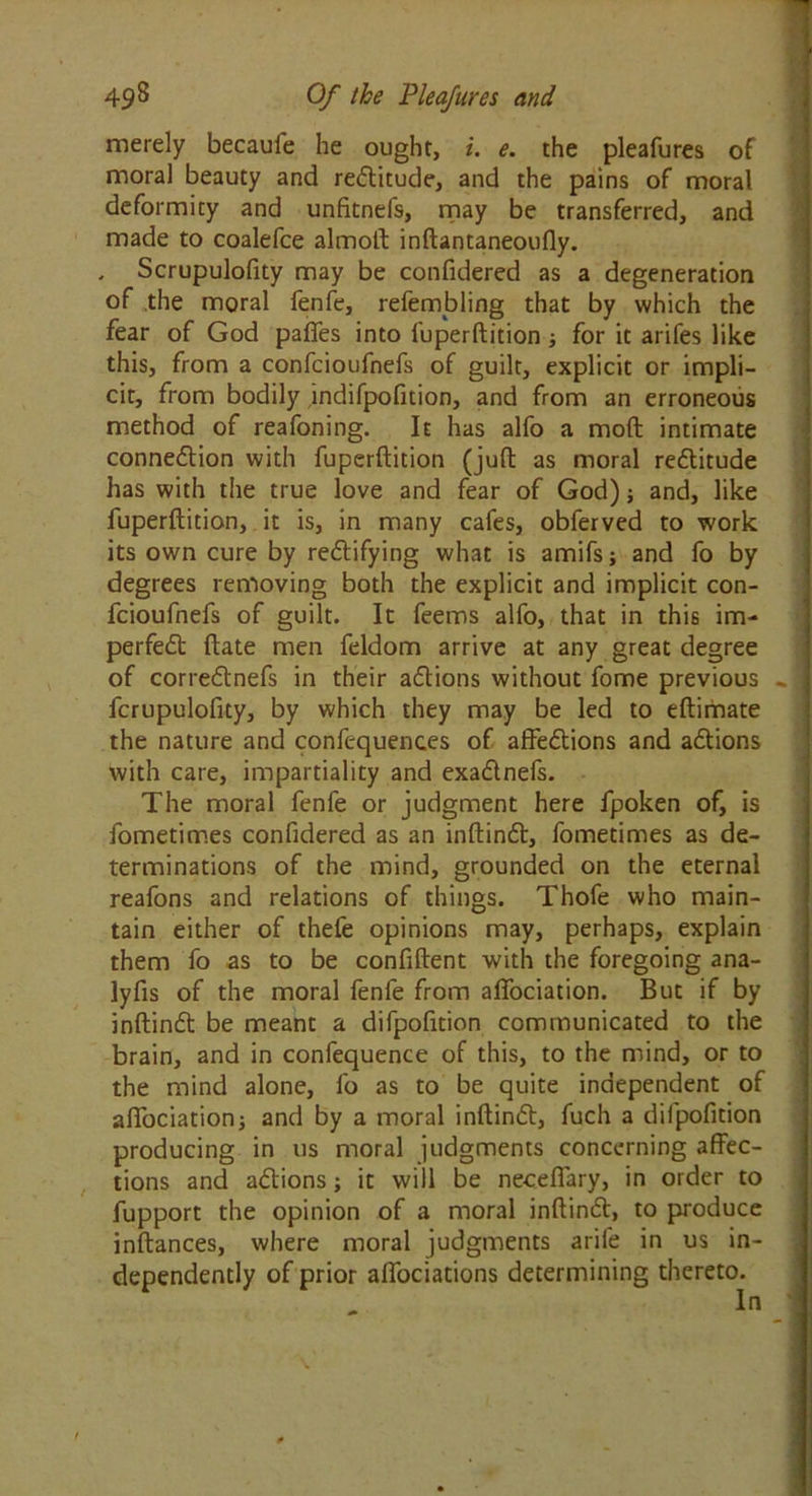 merely becaufe he ought, i. e. the pleafures of moral beauty and reCtitude, and the pains of moral deformity and unfitnefs, may be transferred, and made to coalefce almoft inftantaneoufly. , Scrupulofity may be confidered as a degeneration of the moral fenfe, refembling that by which the fear of God paffes into fuperftition; for it arifes like this, from a confcioufnefs of guilt, explicit or impli- cit, from bodily indifpofition, and from an erroneous method of reafoning. It has alfo a mod intimate connection with fuperftition (juft as moral reCtitude has with the true love and fear of God); and, like fuperftition, it is, in many cafes, obferved to work its own cure by rectifying what is amifs; and fo by degrees removing both the explicit and implicit con- fcioufnefs of guilt. It feems alfo, that in this im- perfeCt ftate men feldom arrive at any great degree of correCtnefs in their aCtions without fome previous fcrupulofity, by which they may be led to eftimate the nature and confequences of affeCtions and aCtions with care, impartiality and exaCtnefs. The moral fenfe or judgment here fpoken of, is fometimes confidered as an inftinCt, fometimes as de- terminations of the mind, grounded on the eternal reafons and relations of things. Thofe who main- tain either of thefe opinions may, perhaps, explain them fo as to be confident with the foregoing ana- lyfis of the moral fenfe from affociation. But if by inftinCt be meant a difpofition communicated to the brain, and in confequence of this, to the mind, or to the mind alone, fo as to be quite independent of affociation; and by a moral inftinCt, fuch a difpofition producing in us moral judgments concerning affec- tions and a&ions; it will be neceffary, in order to fupport the opinion of a moral inftinCt, to produce inftances, where moral judgments arile in us in- dependently of prior alfociations determining thereto. In