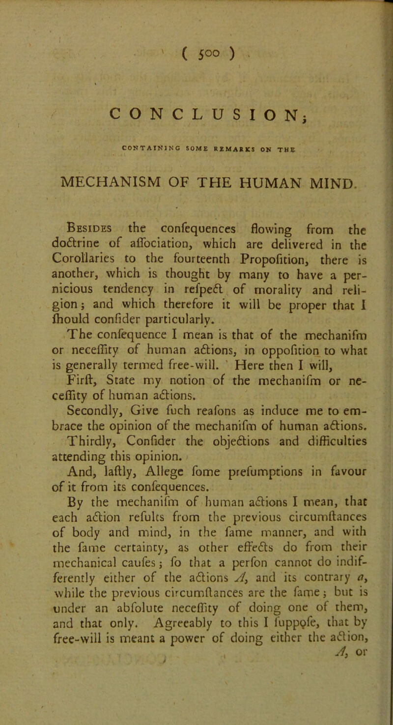 ' ( 5°° ) CONCLUSION; CONTAINING SOME REMARKS ON THE MECHANISM OF THE HUMAN MIND- Besides the confequences flowing from the dodtrine of alfociation, which are delivered in the Corollaries to the fourteenth Propofition, there is another, which is thought by many to have a per- nicious tendency in refpedt of morality and reli- gion ; and which therefore it will be proper that I fhould confider particularly. The confequence I mean is that of the mechanifm or neceffity of human adtions, in oppofition to what is generally termed free-will. Here then I will, Firft, State my notion of the mechanifm or ne- ceflity of human adtions. Secondly, Give fuch reafons as induce me to em- brace the opinion of the mechanifm of human adtions. Thirdly, Confider the objections and difficulties attending this opinion. And, laftly, Allege fome prefumptions in favour of it from its confequences. By the mechanifm of human adtions I mean, that each adtion refulcs from the previous circumftances of body and mind, in the fame manner, and with the fame certainty, as other effedts do from their mechanical caules; fo that a perfon cannot do indif- ferently either of the adtions A, and its contrary a, while the previous circumftances are the fame; but is under an abfolute neceffity of doing one of them, and that only. Agreeably to this I iuppofe, that by free-will is meant a power of doing either the adtion,