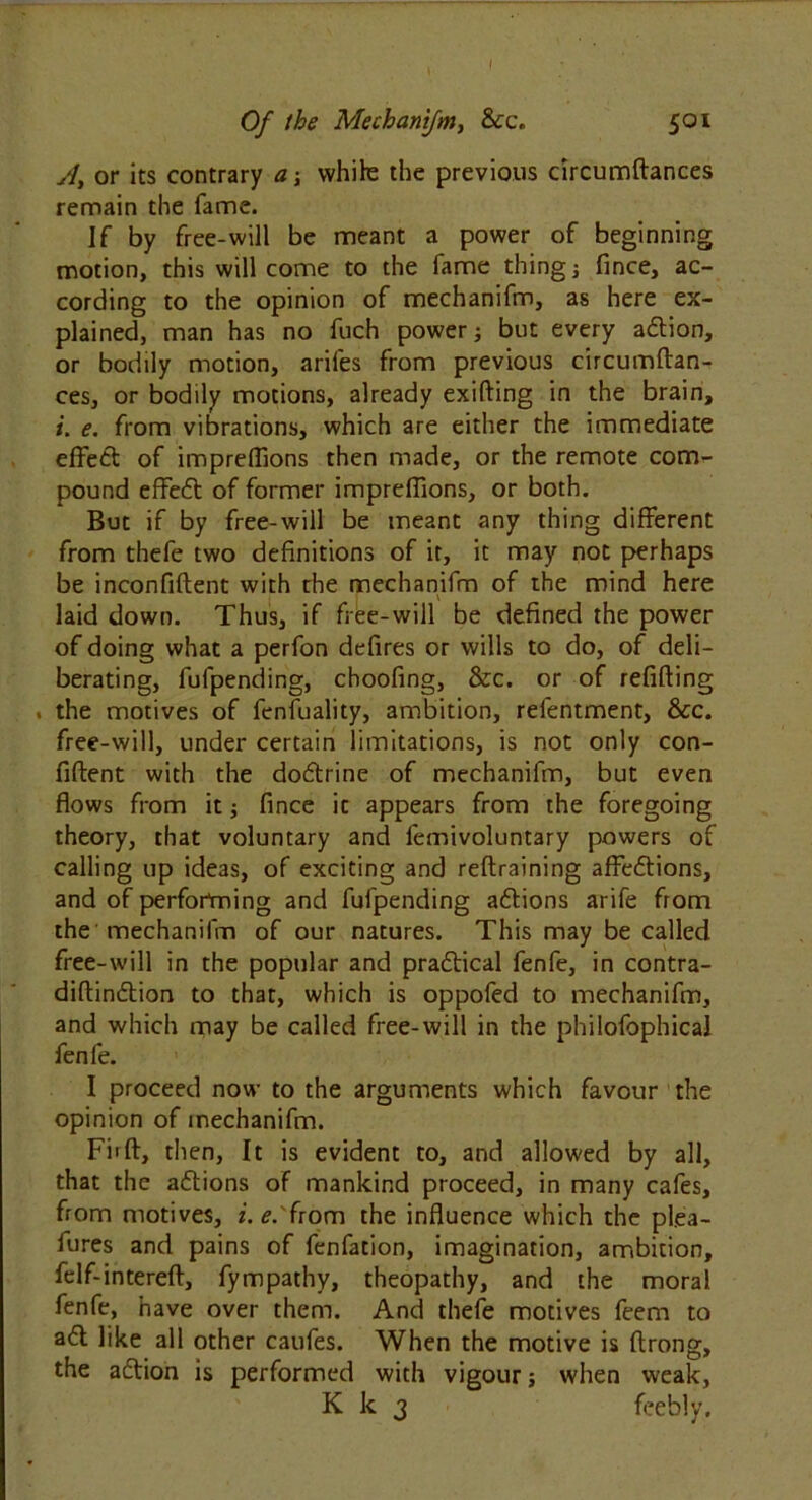 Of the Mechanifm, &c. 501 A, or its contrary a \ while the previous circumftances remain the fame. If by free-will be meant a power of beginning motion, this will come to the fame thing j fince, ac- cording to the opinion of mechanifm, as here ex- plained, man has no fuch power; but every adtion, or bodily motion, ariles from previous circumftan- ces, or bodily motions, already exifting in the brain, i. e. from vibrations, which are either the immediate effedt of impreflions then made, or the remote com- pound effedt of former impreflions, or both. But if by free-will be meant any thing different from thefe two definitions of it, it may not perhaps be inconfiftent with the mechanifm of the mind here laid down. Thus, if free-will be defined the power of doing what a perfon defires or wills to do, of deli- berating, fufpending, choofing, &c. or of refitting . the motives of fenfuality, ambition, relentment, &c. free-will, under certain limitations, is not only con- fident with the dodtrine of mechanifm, but even flows from it; fince it appears from the foregoing theory, that voluntary and lemivoluntary powers of calling up ideas, of exciting and reftraining affedtions, and of performing and fufpending adtions arife from the mechanifm of our natures. This may be called free-will in the popular and pradfical fenfe, in contra- diftindtion to that, which is oppofed to mechanifm, and which may be called free-will in the philofophical fenfe. I proceed now to the arguments which favour the opinion of mechanifm. Firft, then, It is evident to, and allowed by all, that the adtions of mankind proceed, in many cafes, from motives, i.e.'irom the influence which the plea- fures and pains of fenfation, imagination, ambition, felf-intereft, fympathy, theopathy, and the moral fenfe, have over them. And thefe motives feem to adl like all other caufes. When the motive is ftrong, the adtion is performed with vigour; when weak, K k 3 feebly.