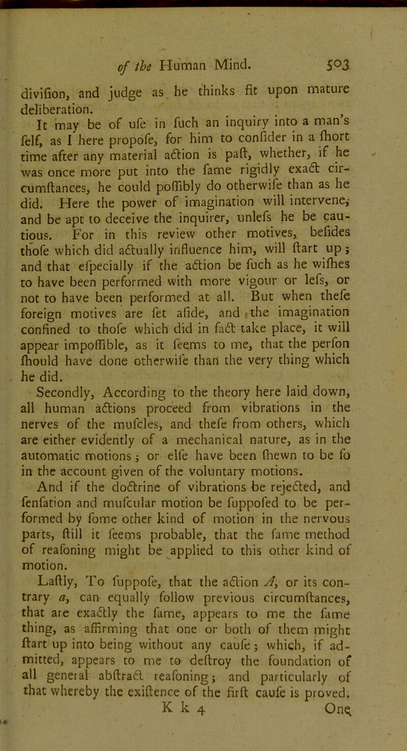 divifion, and judge as he thinks fit upon mature deliberation. ? It may be of ufe in fuch an inquiry into a man s felf, as I here propofe, for him to confider in a fhort time after any material adion is paft, whether, if he was once more put into the fame rigidly exad cir- cumftances, he could poffibly do otherwise than as he did. Here the power of imagination will intervene,- and be apt to deceive the inquirer, unlefs he be cau- tious. For in this review other motives, befides thofe which did adually influence him, will flart up j and that efpecially if the adion be fuch as he wifhes to have been performed with more vigour or lefs, or not to have been performed at all. But when thefe foreign motives are fet afide, and the imagination confined to thofe which did in fad take place, it will appear impoffible, as it leems to me, that the perfon fhould have done otherwife than the very thing which he did. Secondly, According to the theory here laid down, all human actions proceed from vibrations in the nerves of the mufcles, and thefe from others, which are either evidently of a mechanical nature, as in the automatic motions; or elfe have been (hewn to be fo in the account given of the voluntary motions. And if the dodrine of vibrations be rejeded, and fenfation and mufcular motion be fuppofed to be per- formed by fome other kind of motion in the nervous parts, ftill it leems probable, that the fame method of reafoning might be applied to this other kind of motion. Laftly, To fuppofe, that the adion A, or its con- trary can equally follow previous circumftances, that are exactly the fame, appears to me the lame thing, as affirming that one or both of them might ftart up into being without any caufe; which, if ad- mitted, appears to me to deftroy the foundation of all general abftrad reafoning; and particularly of that whereby the exigence of the firft caufe is proved.