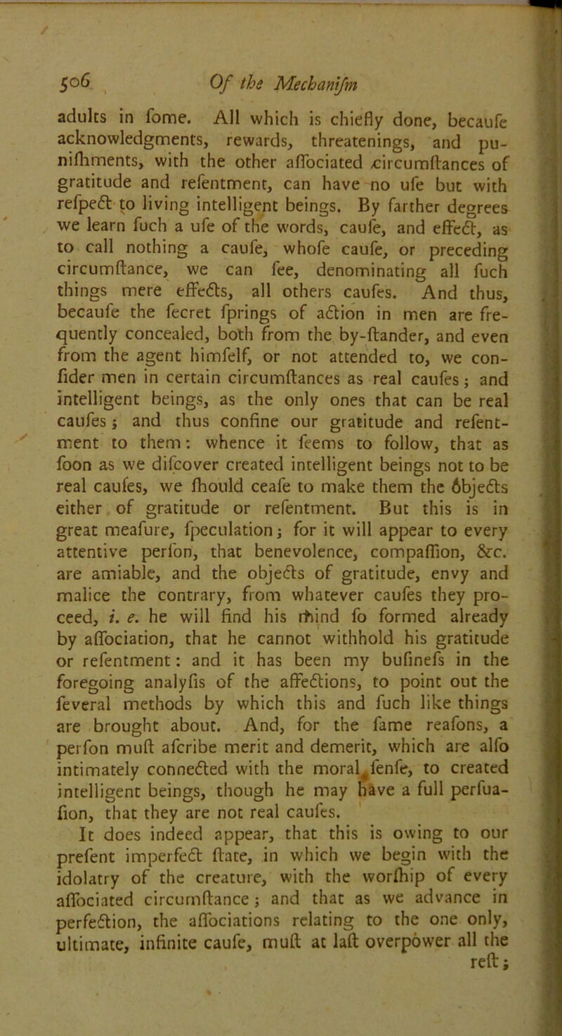 adults in fome. All which is chiefly done, becaufe acknowledgments, rewards, threatenings, and pu- nifhments, with the other aflociated -circumflances of gratitude and refentment, can have no ufe but with refpeft to living intelligent beings. By farther degrees we learn fuch a ufe of the words, caufe, and effeCt, as to call nothing a caufe, whofe caufe, or preceding circumftance, we can fee, denominating all fuch things mere effe6ts, all others caufes. And thus, becaufe the fecret fprings of aCtion in men are fre- quently concealed, both from the by-ftander, and even from the agent himfelf, or not attended to, we con- fider men in certain circumflances as real caufes; and intelligent beings, as the only ones that can be real caufes j and thus confine our gratitude and refent- ment to them: whence it feems to follow, that as foon as we difcover created intelligent beings not to be real caufes, we fhould ceafe to make them the 6bje£ts either of gratitude or refentment. But this is in great meafure, fpeculation; for it will appear to every attentive perfon, that benevolence, companion, &c. are amiable, and the objects of gratitude, envy and malice the contrary, from whatever caufes they pro- ceed, i. e. he will find his itiind fo formed already by aflociation, that he cannot withhold his gratitude or refentment: and it has been my bufinefs in the foregoing analyfis of the affeCtions, to point out the feveral methods by which this and fuch like things are brought about. And, for the fame reafons, a perfon muft afcribe merit and demerit, which are alfo intimately connected with the moral#fenfe, to created intelligent beings, though he may have a full perfua- fion, that they are not real caufes. It does indeed appear, that this is owing to our prefent imperfect flate, in which we begin with the idolatry of the creature, with the worfhip of every aflociated circumftance; and that as we advance in perfection, the aflbeiations relating to the one only, ultimate, infinite caufe, muft at laft overpower all the reft;