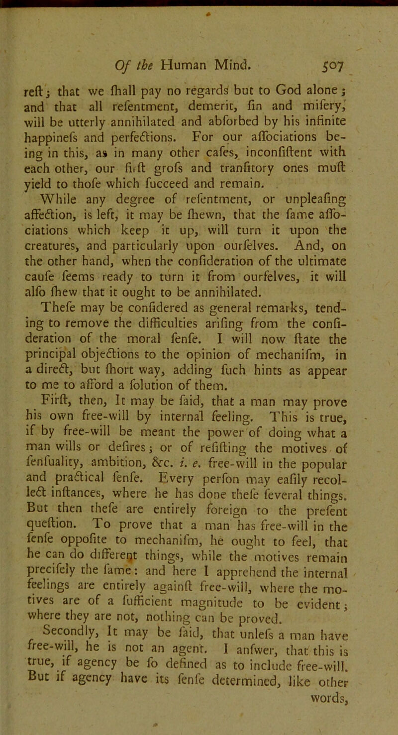 reft j that vve fhall pay no regards but to God alone j and that all relentment, demerit, fin and mifery, will be utterly annihilated and abforbed by his infinite happinefs and perfections. For our affociations be- ing in this, as in many other cafes, inconfiftent with each other, our firft grofs and tranfitory ones mult yield to thole which fucceed and remain. While any degree of refentment, or unpleafing affeCtion, is left, it may be fhewn, that the fame affo- ciations which keep it up, will turn it upon the creatures, and particularly upon ourfclves. And, on the other hand, when the confideration of the ultimate caufe feems ready to turn it from ourfelves, it will alfo fhew that it ought to be annihilated. Thefe may be confidered as general remarks, tend- ing to remove the difficulties arifing from the confi- deration of the moral fenfe. I will now ftate the principal objections to the opinion of mechanifm, in a direCt, but fhort way, adding fuch hints as appear to me to afford a folution of them. Firft, then. It may be faid, that a man may prove his own free-will by internal feeling. This is true, if by free-will be meant the power of doing what a man wills or defires; or of refitting the motives of fenfuality, ambition, &c. i. e. free-will in the popular and practical fenfe. Every perfon may eafily recoi- led inftances, where he has done thefe feveral things. But then thefe are entirely foreign to the prefent queftion. To prove that a man has free-will in the fenfe oppofite to mechanifm, he ought to feel, that he can-do different things, while the motives remain precifely the fame: and here I apprehend the internal feelings are entirely againft free-will, where the mo- tives are of a fufficient magnitude to be evident; where they are not, nothing can be proved. Secondly, It may be faid, that unleis a man have free-will, he is not an agent. I anfwer, that this is true, if agency be fo defined as to include free-will. But if agency have its fenle determined, like other words,