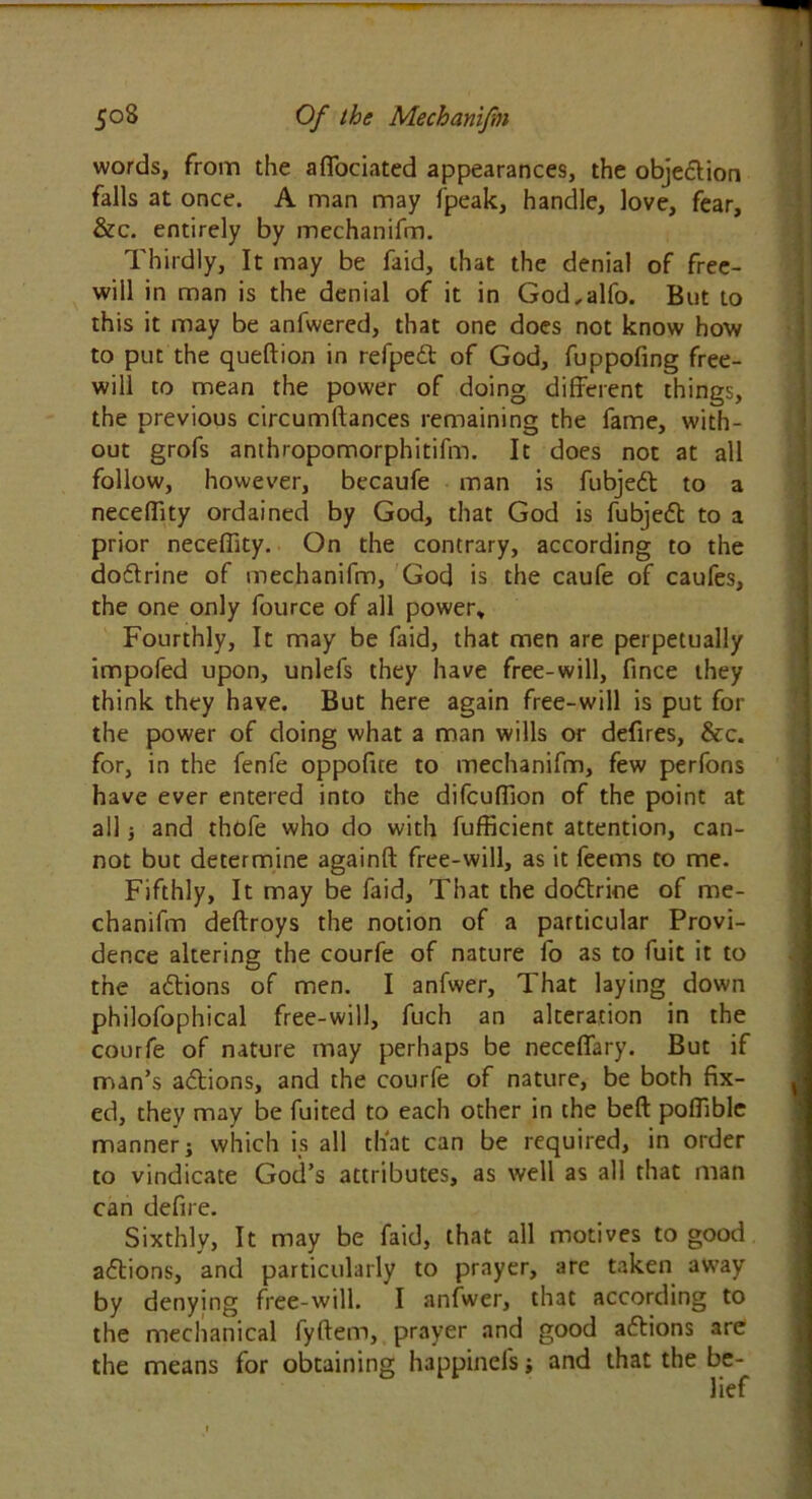 words, from the afiociated appearances, the objedion falls at once. A man may fpeak, handle, love, fear, &c. entirely by mechanifm. Thirdly, It may be faid, that the denial of free- will in man is the denial of it in God,alfo. But to this it may be anfwered, that one does not know how to put the queftion in refped of God, fuppofing free- will to mean the power of doing different things, the previous circumftances remaining the fame, with- out grofs anthropomorphitifm. It does not at all follow, however, becaufe man is fubjed to a neceflity ordained by God, that God is fubjed to a prior neceffity. On the contrary, according to the dodrine of mechanifm, God is the caufe of caufes, the one only fource of all power. Fourthly, It may be faid, that men are perpetually impofed upon, unlefs they have free-will, fince they think they have. But here again free-will is put for the power of doing what a man wills or defires, &c. for, in the fenfe oppofite to mechanifm, few perfons have ever entered into the difcuflion of the point at all j and thofe who do with fufficient attention, can- not but determine againft free-will, as it feems to me. Fifthly, It may be faid. That the dodrine of me- chanifm deftroys the notion of a particular Provi- dence altering the courfe of nature fo as to fuit it to the adions of men. I anfwer. That laying down philofophical free-will, fuch an alteration in the courfe of nature may perhaps be neceffary. But if man’s adions, and the courfe of nature, be both fix- ed, they may be fuited to each other in the beft pofilble manner; which is all that can be required, in order to vindicate God’s attributes, as well as all that man can defire. Sixthly, It may be faid, that all motives to good adions, and particularly to prayer, are taken away by denying free-will. I anfwer, that according to the mechanical fyftem, prayer and good adions are the means for obtaining happinefs; and that the be-