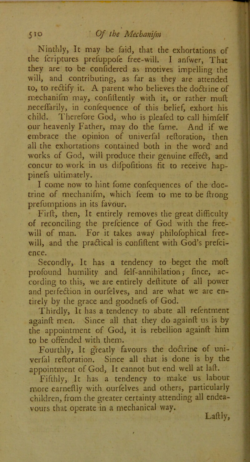 Ninthly, It may be faid, that the exhortations of the fcriptures prefuppofe free-will. I anfwer, That they are to be confidered as motives impelling the will, and contributing, as far as they are attended to, to re&ify it. A parent who believes the doCtrine of mechanifm may, confidently with it, or rather mud neceffarily, in confequence of this belief, exhort his child. Therefore God, who is pleafed to call himfelf our heavenly Father, may do the fame. And if we embrace the opinion of univerfal federation, then all the exhortations contained both in the word and works of God, will produce their genuine effeCt, and concur to work in us difpofitions fit to receive hap- pinefs ultimately. I come now to hint fome confequences of the doc- trine of mechanifm, which feem to me to be drong prefumptions in its favour. Firft, then. It entirely removes the great difficulty of reconciling the prefcience of God with the free- will of man. For it takes away philofophical free- will, and the practical is confident with God’s prefci- ence. Secondly, It has a tendency to beget the mod profound humility and felf-annihilation; fince, ac- cording to this, we are entirely deditute of all power and perfection in ourfelves, and are what we are en- tirely by the grace and goodnefs of God. Thirdly, It has a tendency to abate all refentment againd men. Since all that they do againd us is by the appointment of God, it is rebellion againd him to be offended with them. Fourthly, It greatly favours the doCtrine of uni- verfal redoration. Since all that is done is by the appointment of God, It cannot but end well at lad. Fifthly, It has a tendency to make us labour more earnedly with ourfelves and others, particularly children, from the greater certainty attending all endea- vours that operate in a mechanical way. Ladly,