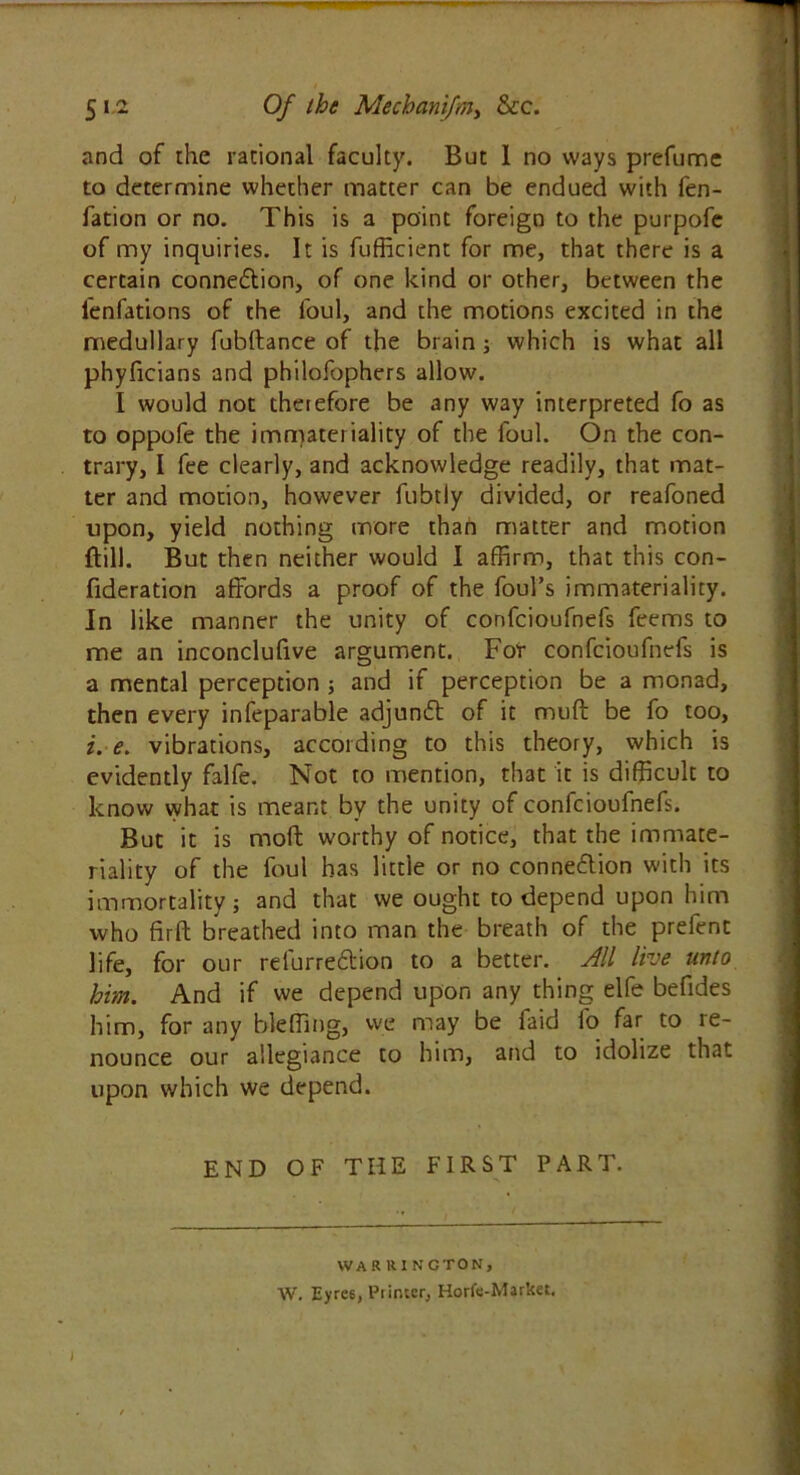 5i-2 Of the Mechanifnty &c. and of the rational faculty. But I no ways prefume to determine whether matter can be endued with fen- fation or no. This is a point foreign to the purpofe of my inquiries. It is fufficient for me, that there is a certain connexion, of one kind or other, between the l'enfations of the foul, and the motions excited in the medullary fubftance of the brain ; which is what all phyficians and philofophers allow. I would not therefore be any way interpreted fo as to oppofe the immateriality of the foul. On the con- trary, I fee clearly, and acknowledge readily, that mat- ter and motion, however fubtly divided, or reafoned upon, yield nothing more than matter and motion dill. But then neither would I affirm, that this con- fideration affords a proof of the foul’s immateriality. In like manner the unity of confcioufnefs feems to me an inconclufive argument. For confcioufnefs is a mental perception ; and if perception be a monad, then every infeparable adjunct of it muff be fo too, i. e. vibrations, according to this theory, which is evidently falfe. Not to mention, that it is difficult to know what is meant by the unity of confcioufnefs. But it is moft worthy of notice, that the immate- riality of the foul has little or no connection with its immortality j and that we ought to depend upon him who firft breathed into man the breath of the prefent life, for our refurre&ion to a better. All live unto him. And if we depend upon any thing elfe befrdes him, for any bleffing, we may be faid fo far to re- nounce our allegiance to him, and to idolize that upon which we depend. END OF THE FIRST PART. WARRINGTON, W. Eyre6, Pi inter, Horfe-Market. i