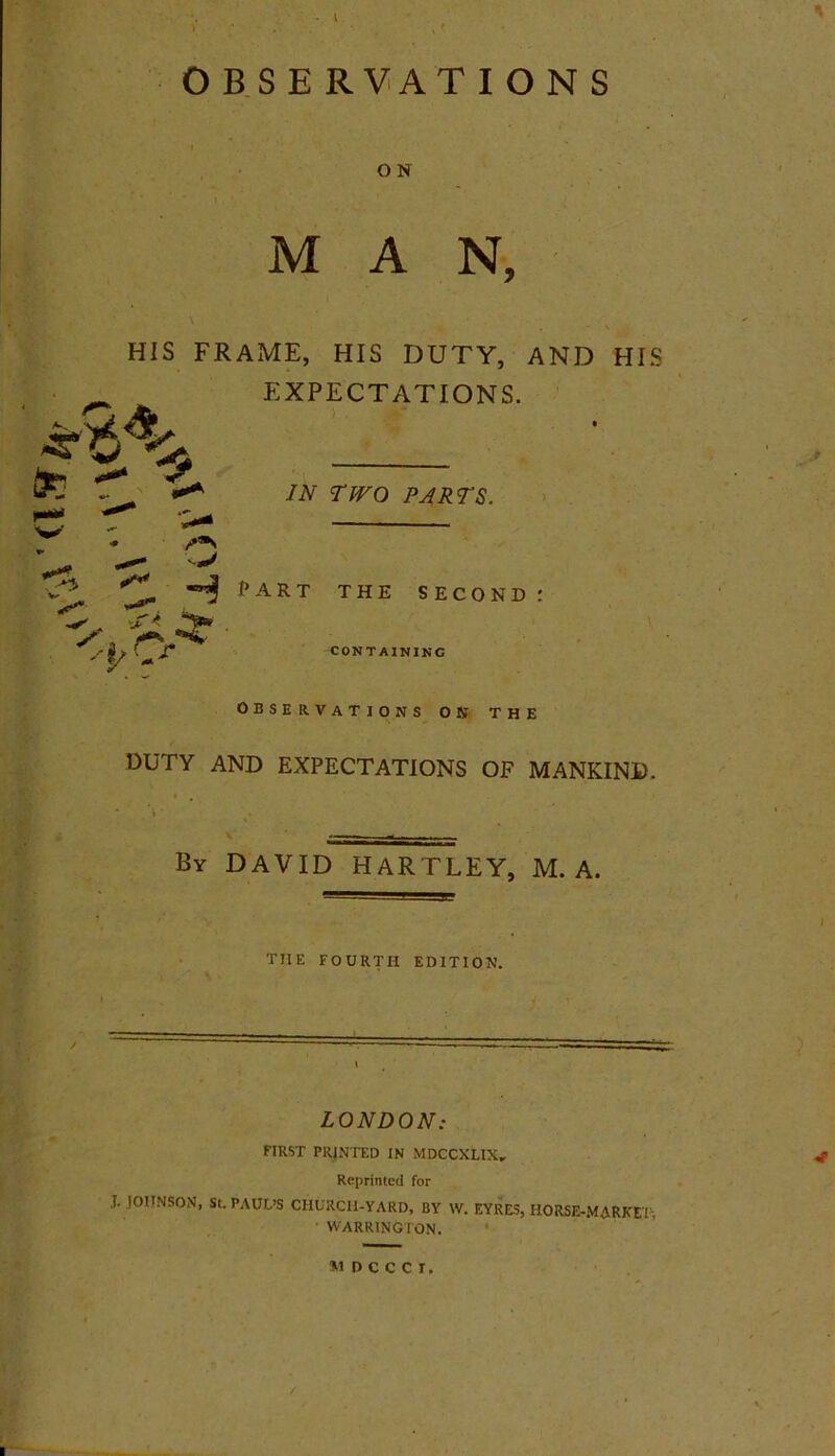 OBSERVATIONS I O N 1 ' MAN, x'6% HIS FRAME, HIS DUTY, AND HIS EXPECTATIONS. IN TWO PARTS. •* H part the second: . t* * <t o CONTAINING OBSERVATIONS ON THE DUTY AND EXPECTATIONS OF MANKIND. By DAVID HARTLEY, M. A. THE FOURTH EDITION. LONDON: FIRST PRINTED IN MDCCXLIX„ Reprinted for I. JOHNSON, St. PAUL’S CHURCH-YARD, BY \V. EYRES, HORSE-MARKET. ■ WARRINGTON. MDCCCI.