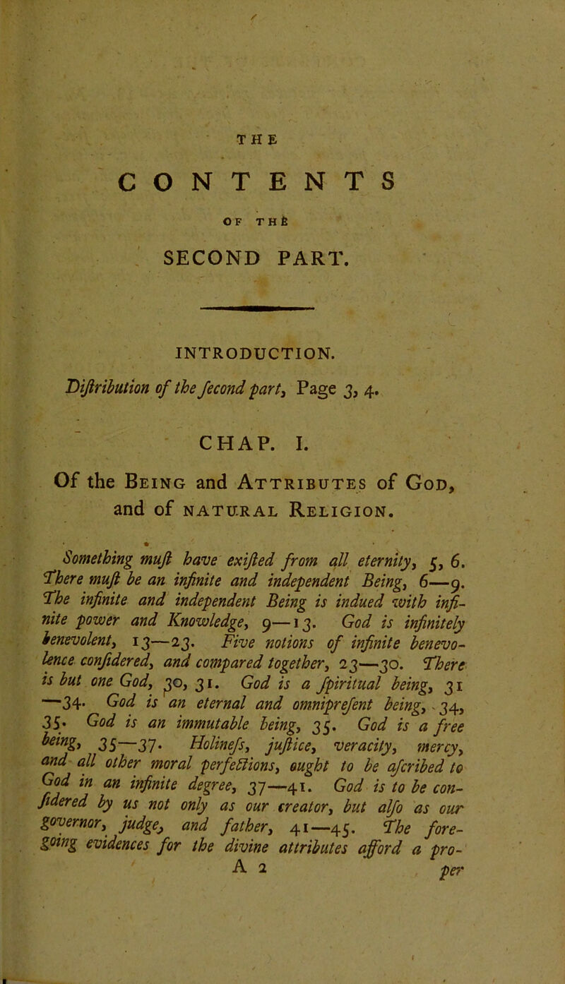 / THE CONTENTS OF T H £ SECOND PART. INTRODUCTION. Bifiribution of the fecond part, Page 3, 4. CHAP. I. Of the Being and Attributes of God, and of natural Religion. * Something mufi have exijled from all eternity, 5, 6. ■There muft be an infinite and independent Beings 6—9. The infinite and independent Being is indued with infi- nite power and Knowledge, 9—13. God is infinitely benevolent, 13—23. Five notions of infinite benevo- lence confidered, and compared together, 23—30. There is but one God, 30, 31. God is a fpiritual being, 31 —34. God is an eternal and omniprefent being, - 34, 35. God is an immutable being, 35. God is a free being, 35—37. Holinefs, juftice, veracity, mercy, and all other moral perfections, ought to be afcribed to God in an infinite degree, 37—41. God is to be con- fidered by us not only as our creator, but alfo as our governor, judge, and father, 41—45. The fore- gomg evidences for the divine attributes afford a pro-