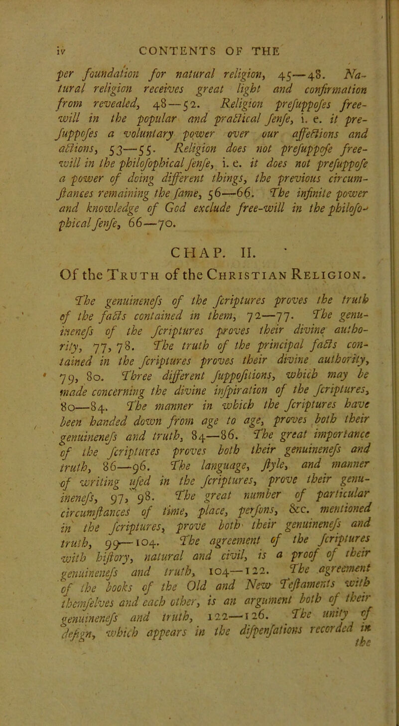 per foundation for natural religion, 45—48. Na- tural religion receives great light and confirmation from revealed, 48 — 52. Religion prefuppofes free- will in the popular and prattical fenfe, i. e. it pre- fuppofes a voluntary power over our affeffions and actions, 53—55. Religion does not prefuppcfe free- will in the philofophicalfenfe, i. e. it does not prefuppofe a power of doing different things, the previous circum- fiances remaining the fame, 56—66. The infinite power and knowledge of God exclude free-will in the pbilofo-' phicalfenfe, 66—70. CHAP. II. Of the Truth of the Christian Religion. The genuinenefs of the fcriptures proves the truth of the faffs contained in them, 72—77. The genu- inenefs of the fcriptures proves their divine autho- rity, 77, 78. The truth of the principal faffs con- tained in the fcriptures proves their divine authority, 79, 80. Three different fuppofiiions, which may be made concerning the divine infpiration of the fcriptures, 80—84. The manner in which the fcriptures have been handed down from age to age, proves both their genuinenefs and truth, 84—86. The great importance of the fcriptures proves both their genuinenefs and truth, 86—96. The language, fiyle, and manner of writing ufed in the fcriptures, prove their genu- inenefs, 97/98. The great number of particular circumfiances of time, place, perfons, &c. mentioned in the fcriptures, prove both- their genuinenefs and truth, 99—104. The agreement of the fcriptures with hifiory, natural and civil, is a proof of their genuinenefs and truth, 104—122. The .agreement of the books of the Old and New Tcfiaments with themfelves and each other, is an argument both of their genuinenefs and truth, 122—126. The unity of defign, which appears in the dfpenfations recorded in