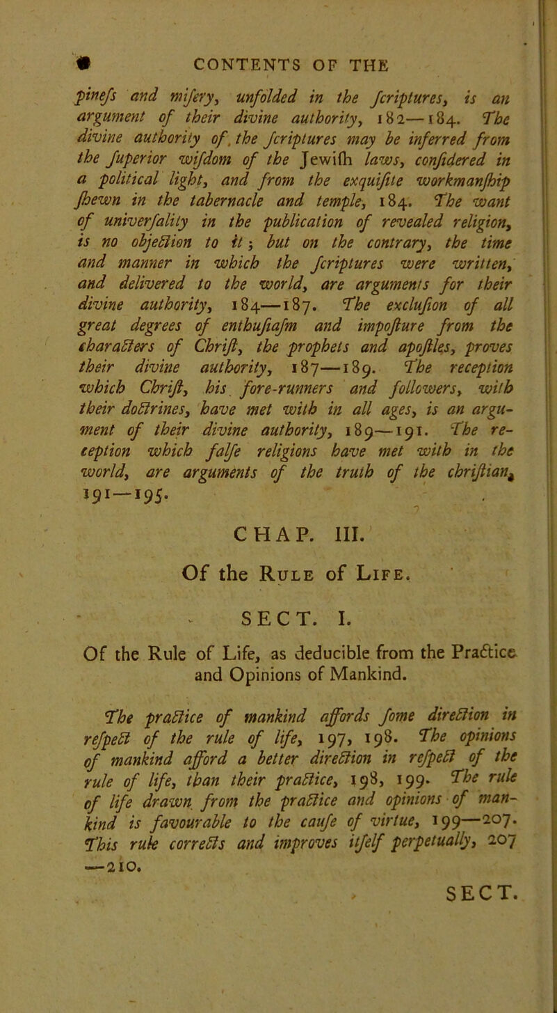 finejs and mifery, unfolded in the fcriptures, is an argument of their divine authority, 182—184. The divine authority of. the fcriptures may be inferred from the fuperior wifdom of the Jewifh laws, confidered in a political light, and from the exquifite workmanfhip fhewn in the tabernacle and temple, 184. The want of univerfalily in the publication of revealed religion, is no objection to ft; but on the contrary, the time and manner in which the fcriptures were written, and delivered to the world, are arguments for their divine authority, 184—187. The exclufion of all great degrees of enthuftafm and impojlure from the char alders of Chrijl, the prophets and apojlles, proves their divine authority, 187—189. The reception which Chrijl, his fore-runners and followers, with their doldrines, have met with in all ages, is an argu- ment of their divine authority, 189—191. The re- ception which falfe religions have met with in the world, are arguments of the truth of the chrijtian4 191 —195. j CHAP. III.' Of the Rule of Life. SECT. I. Of the Rule of Life, as deducible from the Practice and Opinions of Mankind. The practice of mankind affords fome direction in refpect of the rule of life, 197, 198. The opinions of mankind afford a better diretdion in refpetd of the rule of life, than their pratdice, 198, 199. The rule of life drawn from the prafdice and opinions of man- kind is favourable to the caufe of virtue, 199—207. This rule con elds and improves itfelf perpetually, 207 —210.