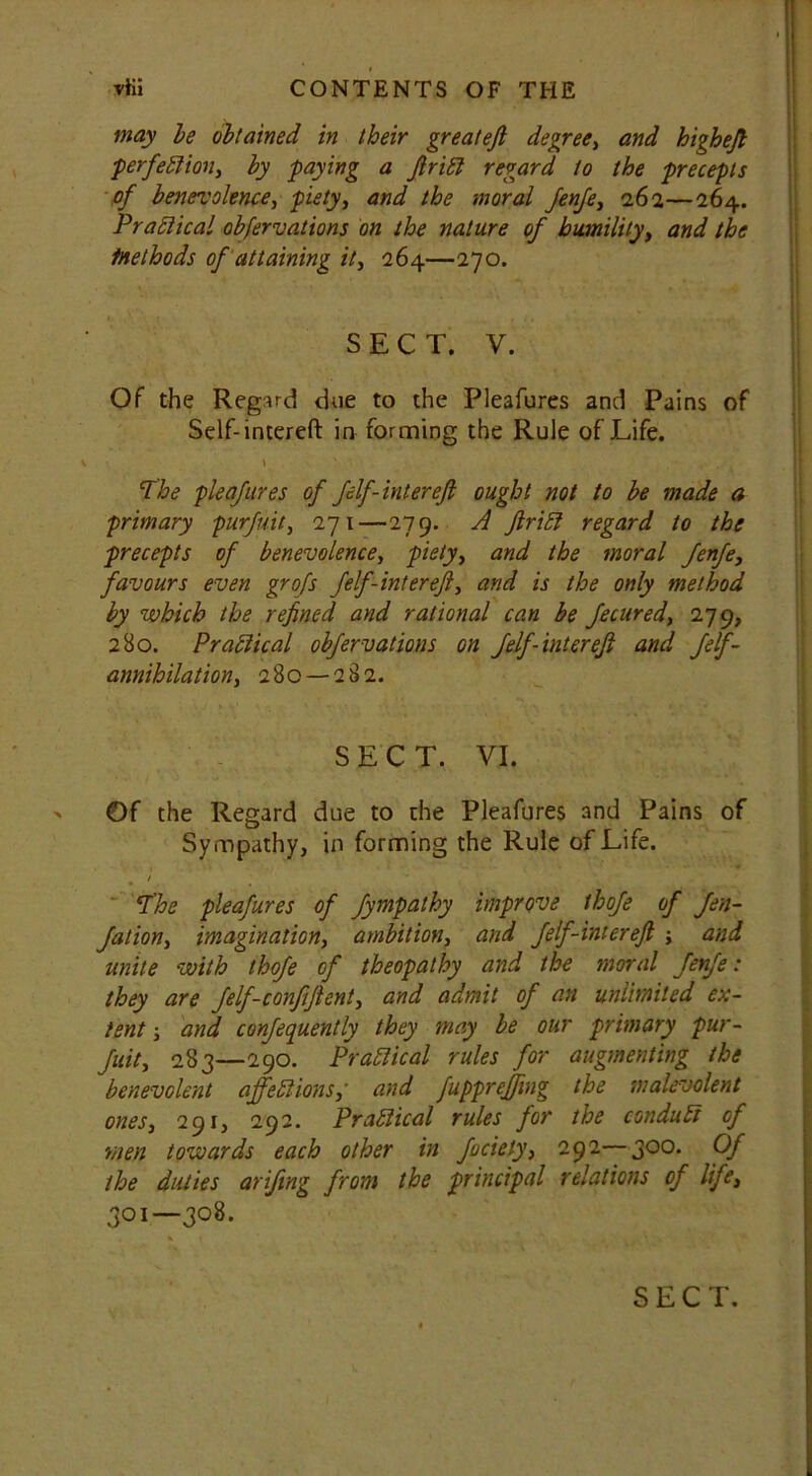 may be obtained in their greateft degree, and higheft ■perfection, by paying a ftriCt regard to the precepts of benevolence, piety, and the moral fenfe, 262—264. Practical obfervations on the nature of humility, and the Methods of attaining it, 264—270. SECT. V. Of the Regard due to the Pleafures and Pains of Self-intereft in fomning the Rule of Life. v \ ... The pleafures of felf-inter eft ought not to be made a primary purfuit, 271—279. A ftrid regard to the precepts of benevolence, piety, and the moral fenfe, favours even grofs felf-inter eft, and is the only method by which the refined and rational can be fecured, 279, 280. Practical obfervations on felf-intereft and felf- annihilation, 280 — 282. SECT. VI. Of the Regard due to the Pleafures and Pains of Sympathy, in forming the Rule of Life. . ' . The pleafures of fympathy improve thofe of fen- Jalion, imagination, ambition, and felf-intereft ; and unite with thofe of theopathy and the moral fenfe: they are felf-conftftent, and admit of an unlimited ex- tent ; and confequently they may be our primary pur- fuit, 283—290. Practical rules for augmenting the benevolent affections,' and fuppreffmg the malevolent ones, 291, 292. Practical rules for the conduct of men towards each other in fociely, 292—300. Of the duties arifing from the principal relations of life, 301—308.