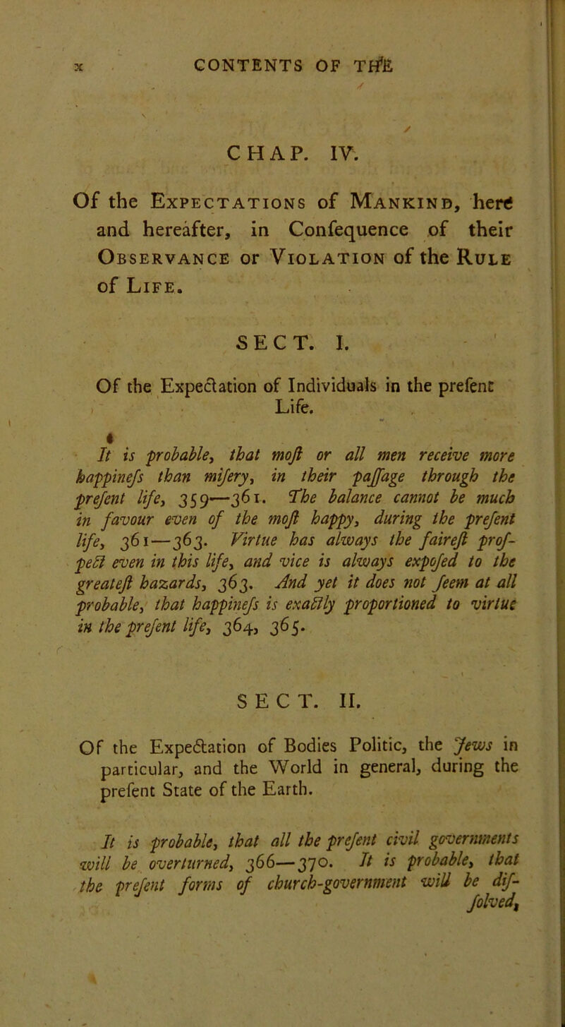CHAP. IV. Of the Expectations of Mankind, here and hereafter, in Confequence of their Observance or Violation of the Rule of Life. SECT. I. Of the Expectation of Individuals in the prefent Life. « It is -probable, that mojl or all men receive more happinefs than mifery, in their paffage through the prefent life, 359—361. ’The balance cannot be much in favour even of the mojl happy, during the prefent life, 361—363. Virtue has always the fairefl prof- pett even in this life, and vice is always expofed to the greatefl hazards, 363. And yet it does not feem at all probable, that happinefs is exaftly proportioned to virtue in the prefent life, 364, 365. SECT. II. Of the Expe&ation of Bodies Politic, the Jews in particular, and the World in general, during the prefent State of the Earth. It is probable, that all the prefent civil governments will be overturned, 366—370. It is probable, that the prefent forms of church-government will be dif- folved,