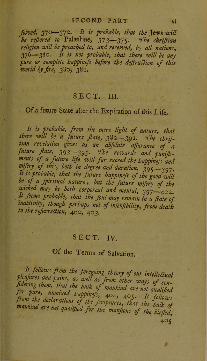 folved, 370—372. It is probable, that the Jews will be reftored to Palatine, 373—375. The chrijlian religion will be preached to, and received, by all nations, 376—38°- is not probable, that there will be any pure or complete happinefs before the dcftruttion of this world by fire, 380, 381. SECT. III. Of a future State after the Expiration of this Life. It is probable, from the mere light of nature, that there will be a future ftate, 382—392. The chrif- tian revelation gives us an abfolute ajfurance of a future ftate, 393—395* rewards and punifh- ments of a future life will far exceed the happinefs and mifery of this, both in degree and duration, 395 397. It is probable, that the future happinefs of the good will be of a Jpiritual nature; but the future mifery of the wicked may be both corporeal and mental, 397 402. It feems probable, that the foul may remain in a ftate of mattwity, though perhaps not of infenfibility, from death to the refurreftion, 402, 403. SECT. IV. Of the Terms of Salvation. It follows from the foregoing theory of our intelleflual pleafures and paws, a, well as from other ways of Z fidermg them, that the bulk of mankind are not luIZ'd for pure, mrnixed happinefs, 404, 40 c Itut from the declarations of.JeripZesfL the fc mankind are not qualified for the manfrns of the bleffld, 40 5