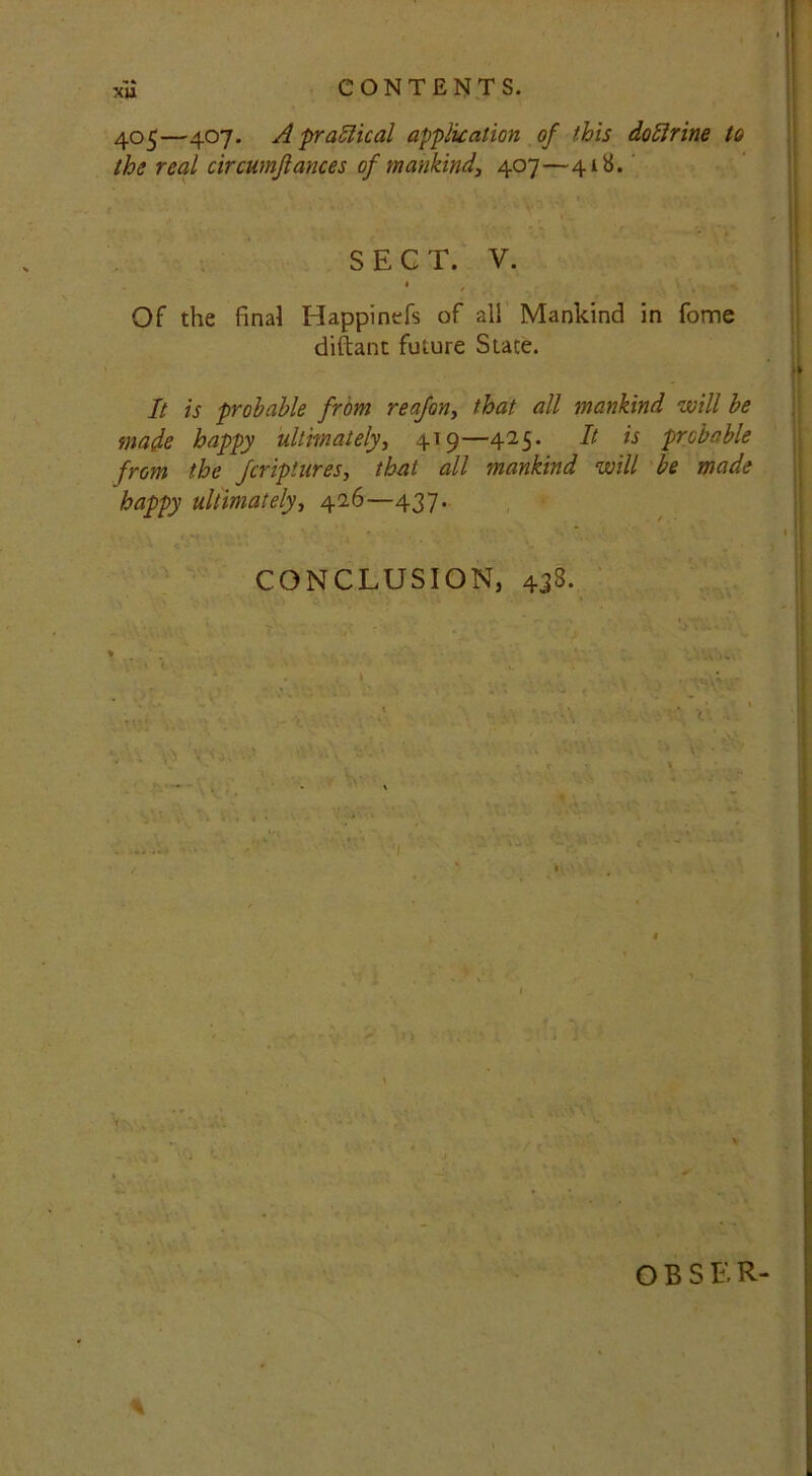 CONTENTS. xu 405—407. A practical application of this doftrine to the real circumfiances of mankind, 407—41S. SECT. V. 1 , ‘ Yf ■ Of the final Happinefs of all Mankind in fome diftant future State. It is probable from reafon, that all mankind will be made happy ultimately, 419—425* bt *s probable from the fcriptures, that all mankind will be made happy ultimately, 426—437. CONCLUSION, 433. V • O B S E R- *