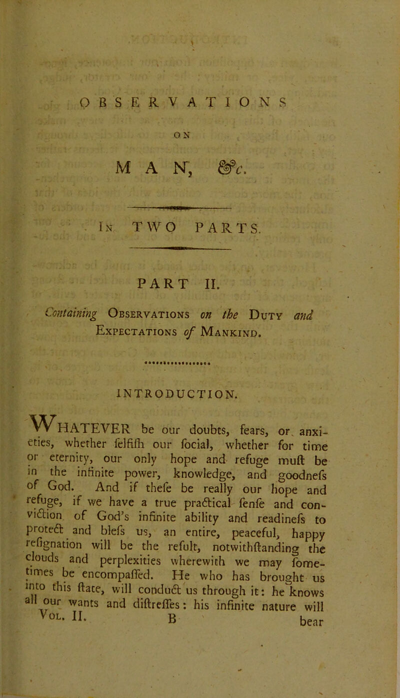 > QBSER V ATIO N S O N MAN, &>c. In TWO PARTS. PART II. Containing Observations on the Duty and Expectations of Mankind. INTRODUCTION. WHATEVER be our doubts, fears, or. anxi- eties, whether felfifh our focial, whether for time or eternity, our only hope and refuge muft be in the infinite power, knowledge, and goodnefs of God. And if thefe be really our hope and refuge, if we have a true prattical fenfe and con- vidlion of God’s infinite ability and readinefs to proteft and blefs us, an entire, peaceful, happy refignation will be the refult, notwithftanding the clouds and perplexities wherewith we may fome- times be encompafied. He who has brought us into this ftate, will coodudt us through it: he knows all our wants and diftrefies: his infinite nature will VoL- H- B bear