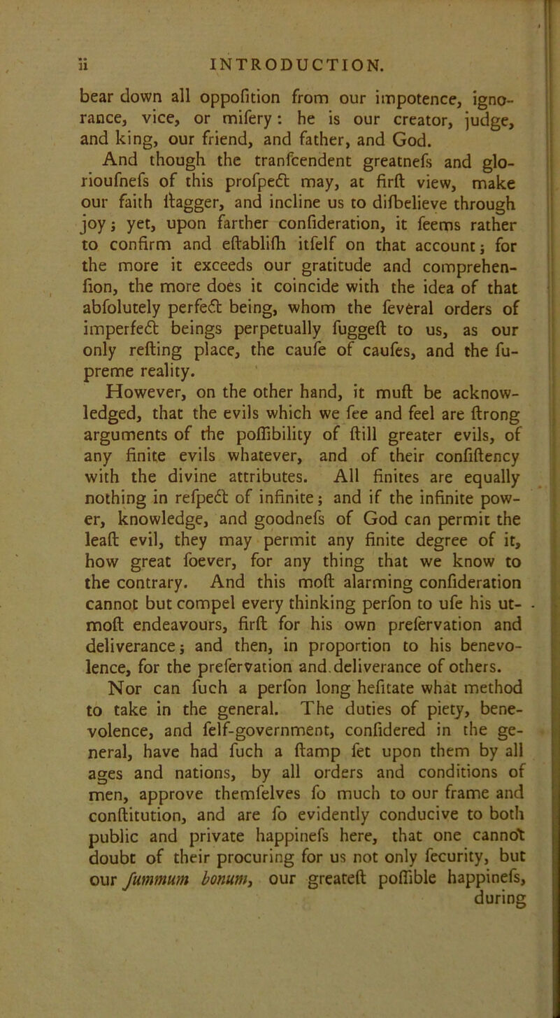 bear down all oppofition from our impotence, igno- rance, vice, or mifery: he is our creator, judge, and king, our friend, and father, and God. And though the tranfcendent greatnefs and glo- rioufnefs of this profpedt may, at firft view, make our faith dagger, and incline us to difbelieve through joy; yet, upon farther confideration, it feems rather to confirm and eftablifh itfelf on that account; for the more it exceeds our gratitude and comprehen- fion, the more does it coincide with the idea of that abfolutely perfect being, whom the feveral orders of imperfedt beings perpetually fuggeft to us, as our only refting place, the caufe of caufes, and the fu- preme reality. However, on the other hand, it muft be acknow- ledged, that the evils which we fee and feel are ftrong arguments of the pofiibility of {till greater evils, of any finite evils whatever, and of their confiftency with the divine attributes. All finites are equally nothing in refpedt of infinite; and if the infinite pow- er, knowledge, and goodnefs of God can permit the leaft evil, they may permit any finite degree of it, how great foever, for any thing that we know to the contrary. And this mod alarming confideration cannot but compel every thinking perfon to ufe his ut- - moft endeavours, firft for his own preiervation and deliverances and then, in proportion to his benevo- lence, for the prefervation and. deliverance of others. Nor can fuch a perfon long hefitate what method to take in the general. The duties of piety, bene- volence, and felf-government, confidered in the ge- neral, have had fuch a ftamp fet upon them by all ages and nations, by all orders and conditions of men, approve themfelves fo much to our frame and conftitution, and are fo evidently conducive to both public and private happinefs here, that one cannot doubt of their procuring for us not only fecurity, but our fummum bonum, our greateft poftible happinefs, during