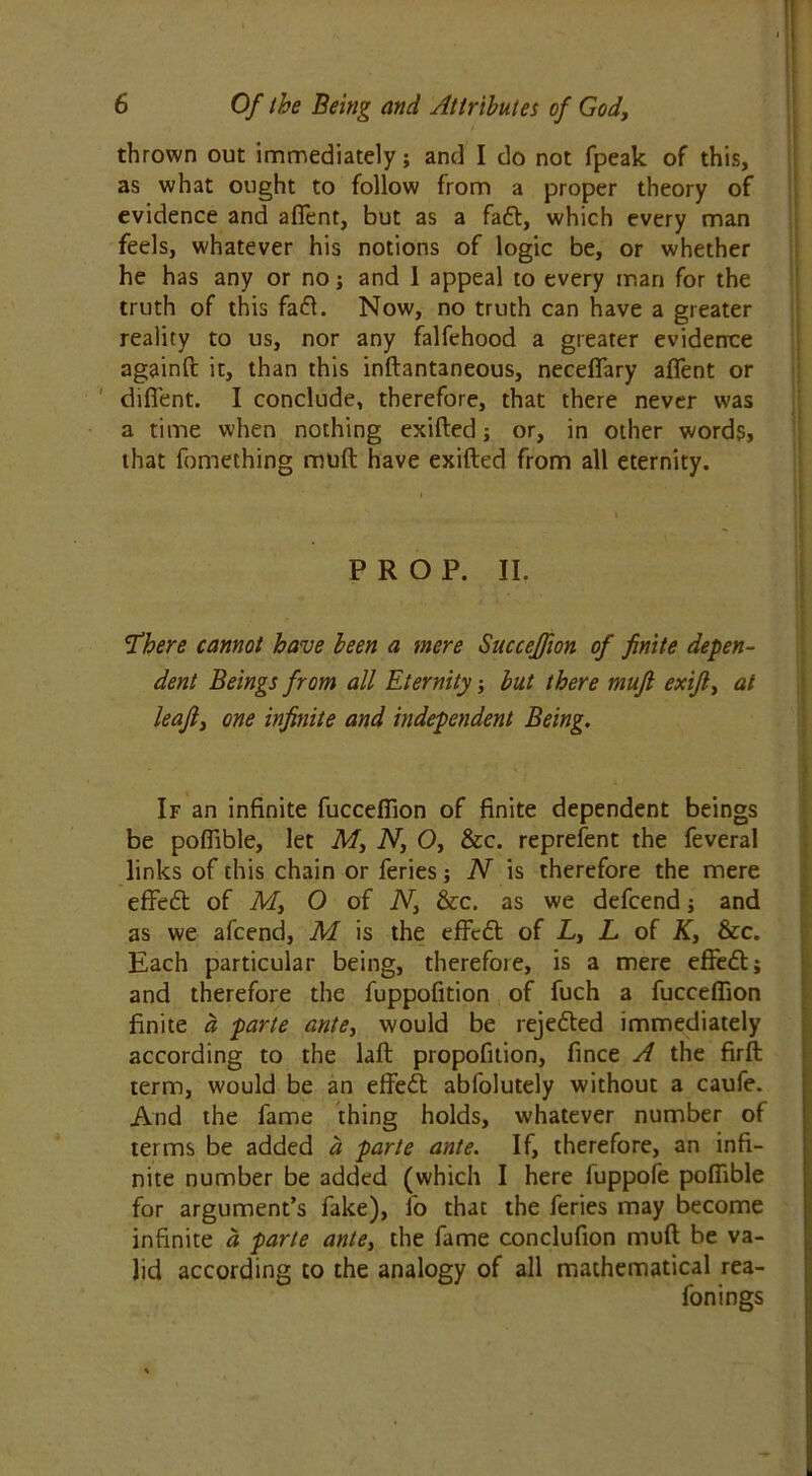 thrown out immediately; and I do not fpeak of this, as what ought to follow from a proper theory of evidence and aflent, but as a faft, which every man feels, whatever his notions of logic be, or whether he has any or no; and 1 appeal to every man for the truth of this fa«5t. Now, no truth can have a greater reality to us, nor any falfehood a greater evidence againft it, than this inftantaneous, neceflary aflent or diflent. I conclude, therefore, that there never was a time when nothing exifted; or, in other words, that fomething muft have exifted from all eternity. PROP. II. ’ i *'.. • 'There cannot have been a mere Succcffion of finite depen- dent Beings from all Eternity; but there muft exift, at leaft3 one infinite and independent Being. , If an infinite fucceffion of finite dependent beings be poffible, let M, N, O, &c. represent the feveral links of this chain or feries; N is therefore the mere effeft of M, O of N} &c. as we defcend; and as we afcend, M is the effe6t of L, L of K, &c. Each particular being, therefore, is a mere effect; and therefore the fuppofition of fuch a fucceffion finite a parte ante, would be rejected immediately according to the laft propofition, fince A the firft term, would be an effect abfolutely without a caufe. And the fame thing holds, whatever number of terms be added a parte ante. If, therefore, an infi- nite number be added (which I here fuppofe poffible for argument’s fake), fo that the feries may become infinite d parte ante3 the fame conclufion muft be va- lid according to the analogy of all mathematical rea- fonings