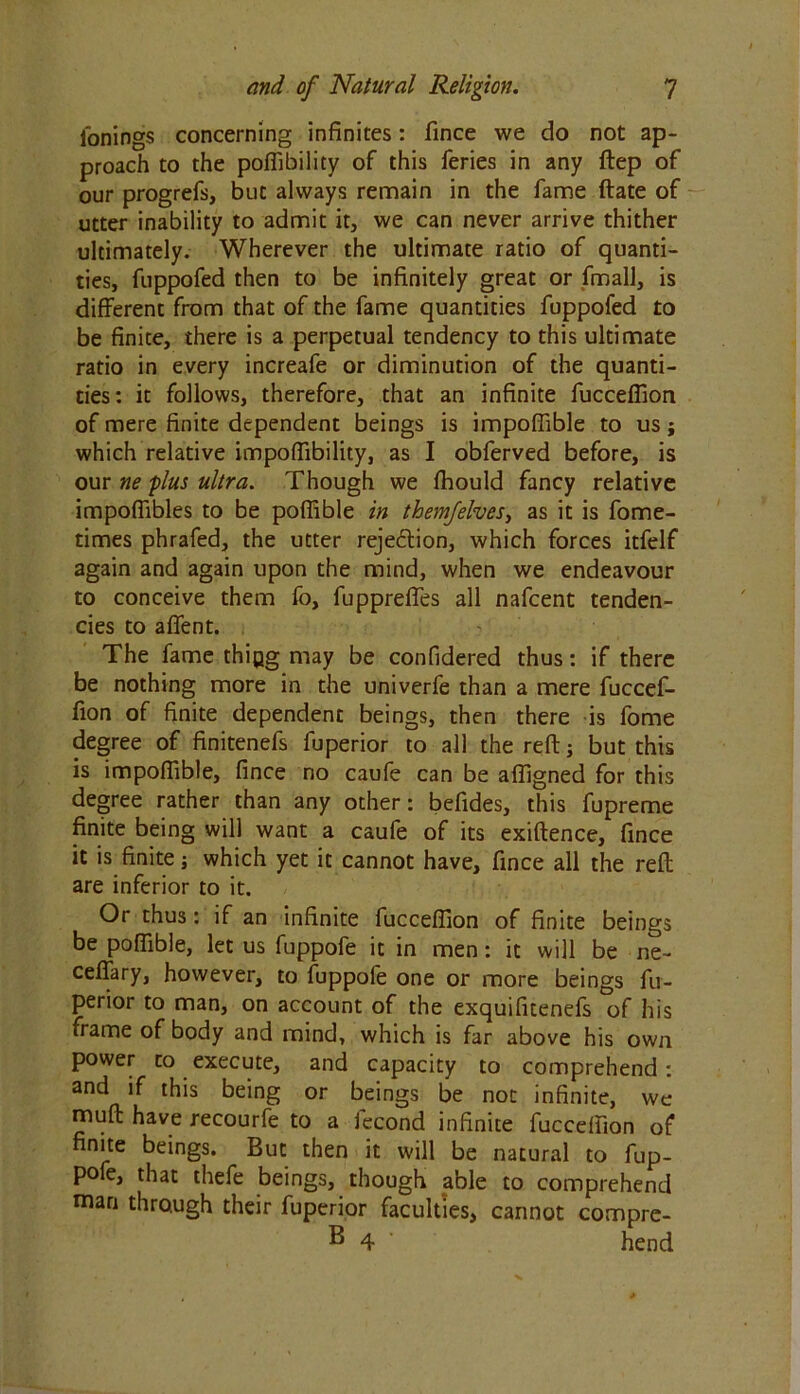 l'onings concerning infinites: fince we do not ap- proach to the poffibility of this feries in any ftep of our progrefs, but always remain in the fame ftate of utter inability to admit it, we can never arrive thither ultimately. Wherever the ultimate ratio of quanti- ties, fuppofed then to be infinitely great or final], is different from that of the fame quantities fuppofed to be finite, there is a perpetual tendency to this ultimate ratio in every increafe or diminution of the quanti- ties: it follows, therefore, that an infinite fucceffion of mere finite dependent beings is impoffible to us; which relative impoffibility, as I obferved before, is our ne plus ultra. Though we fhould fancy relative impoflibles to be poffible in them/elves, as it is fome- times phrafed, the utter rejection, which forces itfelf again and again upon the mind, when we endeavour to conceive them fo, fuppreffes all nafcent tenden- cies to affent. The fame thing may be confidered thus: if there be nothing more in the univerfe than a mere fuccef- fion of finite dependent beings, then there is fome degree of finitenefs fuperior to all the reft; but this is impoffible, fince no caufe can be affigned for this degree rather than any other: befides, this fupreme finite being will want a caufe of its exiftence, fince it is finite; which yet it cannot have, fince all the reft are inferior to it. Or thus: if an infinite fucceffion of finite beings be poffible, let us fuppofe it in men: it will be ne- ceftary, however, to fuppofe one or more beings fu- perior to man, on account of the exquifuenefs of his frame of body and mind, which is far above his own power to execute, and capacity to comprehend: and if this being or beings be not infinite, we muft have recourfe to a fecond infinite fucceffion of finite beings. But then it will be natural to fup- pofe, that thefe beings, though able to comprehend man through their fuperior faculties, cannot compre- B 4 hend