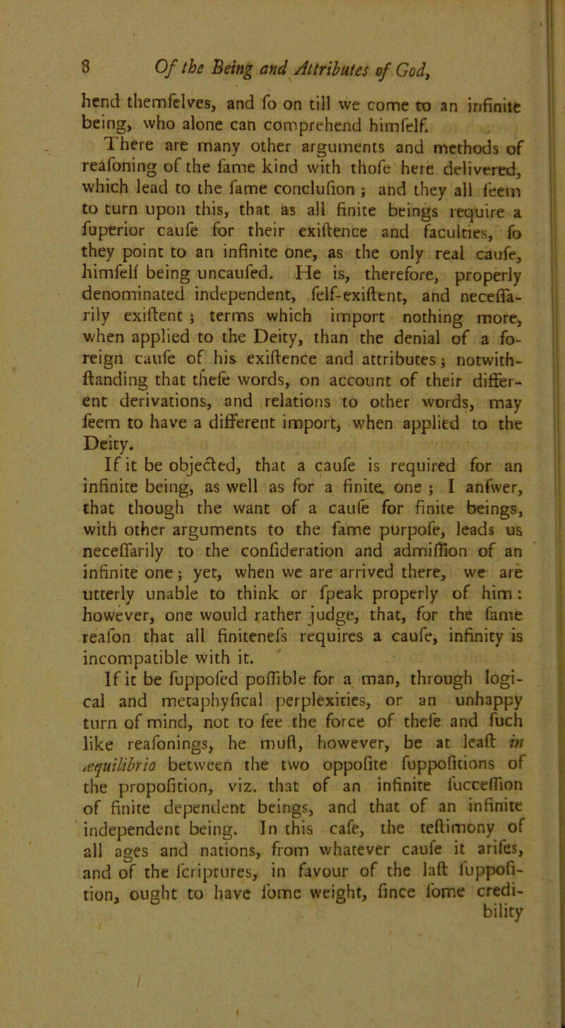 hend themfelves, and fo on till we come to an infinitt being, who alone can comprehend himfelf. There are many other arguments and methods of reafoning of the fame kind with thofe here delivered, which lead to the fame conclufion ; and they all feetn to turn upon this, that as all finite beings require a fuperior caufe for their exiftence and faculties, fo they point to an infinite one, as the only real caufe, himfelf being uncaufed. He is, therefore, properly denominated independent, felf-exiftent, and necefia- rily exiftent ; terms which import nothing more, when applied to the Deity, than the denial of a fo- reign caufe of his exiftence and attributes j notwith- ftanding that thefe words, on account of their differ- ent derivations, and relations to other words, may feem to have a different import, when applied to the Deity. If it be objected, that a caufe is required for an infinite being, as well as for a finite, one ; I anfwer, that though the want of a caufe for finite beings, with other arguments to the fame purpofe, leads us neceffarily to the confideration and admiffion of an infinite one; yet, when we are arrived there, we are utterly unable to think or fpeak properly of him : however, one would rather judge, that, for the fame reafon that all finitenefs requires a caufe, infinity is incompatible with it. If it be fuppofed poftible for a man, through logi- cal and metaphyfical perplexities, or an unhappy turn of mind, not to fee the force of thefe and fuch like reafonings, he muft, however, be at leaft in aequilibria between the two oppofite fuppoficions of the propofition, viz. that of an infinite fucceffion of finite dependent beings, and that of an infinite independent being. In this cafe, the teftimony of all ages and nations, from whatever caufe it arifes, and of the fcriptures, in favour of the laft fuppofi- tion, ought to have l'ome weight, fince fome credi- bility /