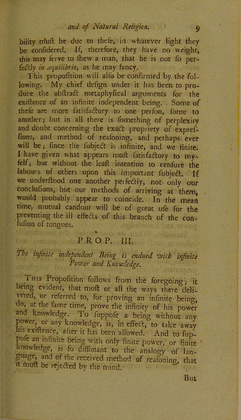 bility rrfuft be due to thefe, in whatever light they be confidered. If, therefore, they have no weight, this may ferve to fhew a man, that he is not fo per- fectly in aquilibrio, as he may fancy. This propofition will alfo be confirmed by the fol- lowing. My chief defign under it has been to pro- duce the abftraCt metaphyfical arguments for the exigence of an infinite independent being. Some of thefe are more fatisfaftory to one perfon, fome to another j but in all there is fomething of perplexity and doubt concerning the exaCt propriety of expref- fions, and method of reafoning, and perhaps ever will be; fince the fubjeCt is infinite, and we finite. I have given what appears moft facisfa&ory to my- felf; but without the leaft intention to cenfure the labours of others upon this important fubjeft. If we underftood one another perfectly, not only our conclufions, but our methods of arriving at them, would probably appear to coincide. In the mean time, mutual candour will be of great ufe for the preventing the ill effects of this branch of the con- fufion of tongues. PROP. III. The infinite independent Being is endued with infinite Power and Knowledge. This Propofition follows from the foregoing; it being evident, that moft or all the ways there deli- vered, or referred to, for proving an infinite being, do, at the fame time, prove the infinity of his power an knowledge. 1 o fuppofe a being without any power or any knowledge, is, in effecft, to take away Ins exiftence, after it has been allowed. And to fup- pole an infinite being with only finite power, or finite knowledge, is fo diftonant to the analogy of lan- ^uage, and of the received method of reafoning, that it muft be reje&ed by the mind. But