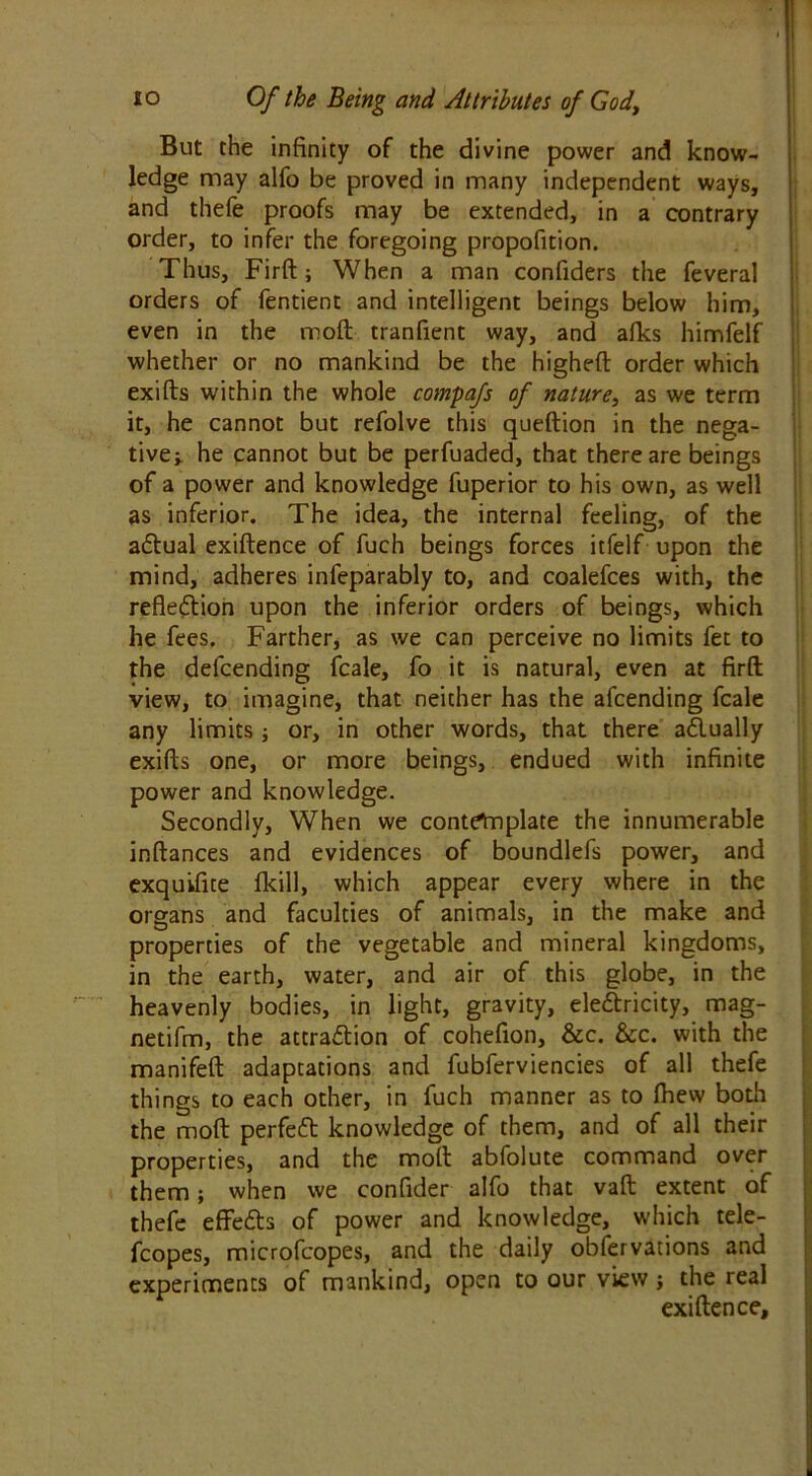 But the infinity of the divine power and know- ledge may alfo be proved in many independent ways, and thefe proofs may be extended, in a contrary order, to infer the foregoing propofition. Thus, Firft; When a man confiders the feveral orders of fentient and intelligent beings below him, even in the moft tranfient way, and afks himfelf whether or no mankind be the highefb order which exifts within the whole compafs of nature, as we term it, he cannot but refolve this queftion in the nega- tive i. he cannot but be perfuaded, that there are beings of a power and knowledge fuperior to his own, as well as inferior. The idea, the internal feeling, of the aCtual exiftence of fuch beings forces itfelf upon the mind, adheres infeparably to, and coalefces with, the reflection upon the inferior orders of beings, which he fees. Farther, as we can perceive no limits fet to the defcending fcale, fo it is natural, even at firft; view, to imagine, that neither has the afcending fcale any limits; or, in other words, that there actually exifts one, or more beings, endued with infinite power and knowledge. Secondly, When we contetnplate the innumerable inftances and evidences of boundlefs power, and exquifite lkill, which appear every where in the organs and faculties of animals, in the make and properties of the vegetable and mineral kingdoms, in the earth, water, and air of this globe, in the heavenly bodies, in light, gravity, eleCtricity, mag- netifm, the attraction of cohefion, &c. &c. with the manifeft adaptations and fubferviencies of all thefe things to each other, in fuch manner as to Ihew both the moft perfect knowledge of them, and of all their properties, and the moft abfolute command over them; when we confider alfo that vaft extent of thefe effeCts of power and knowledge, which tele- fcopes, microfcopes, and the daily obfervations and experiments of mankind, open to our view ; the real exiftence.