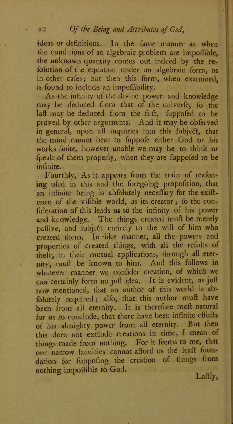 ideas or definitions. In the fame manner as when the conditions of an algebraic problem are impoflible, the unknown quantity comes out indeed by the re- folution of the equation under an algebraic form, as in other cafes; but then this form, when examined, is found to include an impoffibility. As the infinity of the divine power and knowledge may be deduced from that of the univerfe, fo the laft may be deduced from the firft, fuppofed to be proved by other arguments. And it may be obferved in general, upon all inquiries into this fubjedt, that the mind cannot bear to fuppofe either God or his works finite, however unable we may be to think or fpeak of them properly, when they are fuppofed to be infinite. Fourthly, As it appears from the train of reafon- ing ufed in this and the foregoing propofition, that an infinite being is abfolutely neceffary for the exift- ence of the vifible world, as its creator; fo the con- fideration of this leads us to the infinity of his power and knowledge. The things created muft be merely pa (five, and fubjedt entirely to the will of him who created them. In dike manner, all the powers and properties of created things, with all the refults of thefe, in their mutual applications, through all eter- nity, muft be known to him. And this follows in whatever manner we confider creation, of which we can certainly form no juft idea. It is evident, as juft now mentioned, that an author of this world is ab- folutely required; alfo, that this author muft have been from all eternity. It is therefore moft natural for us to conclude, that there have been infinite eftedts of his almighty power from all eternity. But then this does not exclude creations in time, I mean of things made from nothing. For it feems to me, that our narrow faculties cannot afford us the lead foun- dation for fuppofing the creation of things from nothing impoflible to God.