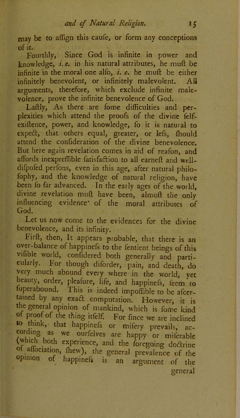 may be to aflign this caufe, or form any conceptions of it. Fourthly, Since God is infinite in power and knowledge, i. e. in his natural attributes, he muft be infinite in the moral one alfo, i. e. he muft be either infinitely benevolent, or infinitely malevolent. All arguments, therefore, which exclude infinite male- volence, prove the infinite benevolence of God. Laftly, As there are fome difficulties and per- plexities which attend the proofs of the divine felf- exiftence, power, and knowledge, fo it is natural to expetft, that others equal, greater, or lefs, fhould attend the confideration of the divine benevolence. But here again revelation comes in aid of reafon, and affords inexpreffible fatisfa&ion to all earneft and well- difpofed perfons, even in this age, after natural philo- fophy, and the knowledge of natural religion, have been fo far advanced. In the early ages of the world, divine revelation muft have been, almoft the only influencing evidence* of the moral attributes of God. Let us now come to the evidences for the divine benevolence, and its infinity. Firft, then, It appears probable, that there is an over-balance of happinefs to the fentient beings of this vifible world, confidered both generally and parti- cularly. For though diforder, pain, and death, do very much abound every where in the world, yet beauty, order, pleafure, life, and happinefs, feem to luperabound. This is indeed impoftible to be afcer- tained by any exaft computation. However, it is the general opinion of mankind, which is fome kind o proof of the thing itfelf. For fince we are inclined to think,- that happinefs or mifery prevails, ac- cor mg as we ourfelves are happy or miferable (wh!ch both experience, and the foregoing docftrine ° .affociation, fhew), the general prevalence of the opinion of happinefs is an argument of the * general