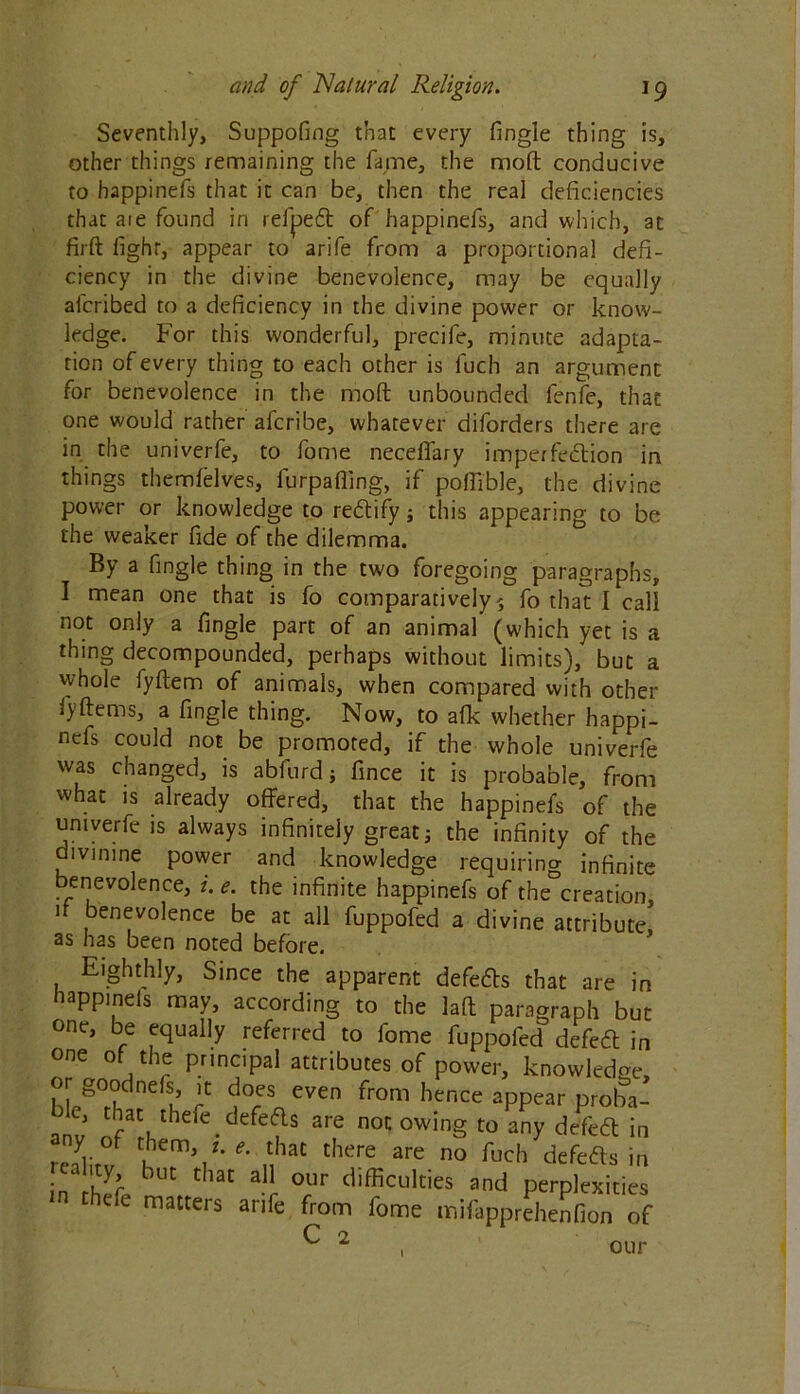 Seventhly, Suppofing that every fingle thing is, other things remaining the fame, the mod conducive to happinefs that it can be, then the real deficiencies that aie found in refpeft of happinefs, and which, at firft light, appear to arife from a proportional defi- ciency in the divine benevolence, may be equally alcribed to a deficiency in the divine power or know- ledge. For this wonderful, precife, minute adapta- tion of every thing to each other is luch an argument for benevolence in the molt unbounded fenfe, that one would rather afcribe, whatever diforders there are in the univerfe, to fome neceffary imperfection in things themfelves, furpaffing, if pofiTble, the divine power or knowledge to rectify; this appearing to be the weaker fide of the dilemma. By a fingle thing in the two foregoing paragraphs, I mean one that is fo comparatively>5 fo that I call not only a fingle part of an animal (which yet is a thing decompounded, perhaps without limits), but a whole iyftem of animals, when compared with other fyftems, a fingle thing. Now, to afk whether happi- nefs could not be promoted, if the whole univerfe was changed, is abfurd; fince it is probable, from what is already offered, that the happinefs of the univerfe is always infinitely great j the infinity of the divmine power and knowledge requiring infinite benevolence, i. e. the infinite happinefs of the creation, 1 enevolence be at all fuppofed a divine attribute, as has been noted before. Eighthly, Since the apparent defe&s that are in nappmels may, according to the laft paragraph but one, be equally referred to fome fuppofed defeCl in one of the principal attributes of power, knowledge, or goodnefs, it does even from hence appear proba- bk that thefe defeds are no. owing toZy dJftg in realirf /“V *' S'* ^ n° fuch ^cfts in • l'lYr buC thac a11 our difficulties and perplexities hefe matters arife from fome mifapprehenfion of ^ 2 our