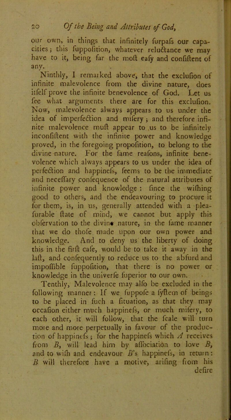 our own, in things that infinitely furpafs our capa- cities ; this fuppofition, whatever reluflance we may have to it, being far the mod eafy and confiftent of any. Ninthly, I remarked above, that the exclufion of infinite malevolence from the divine nature, does itfelf prove the infinite benevolence of God. Let us fee what arguments there are for this exclufion. Now, malevolence always appears to us under the idea of imperfedion and mifery ; and therefore infi- nite malevolence muft appear to us to be infinitely inconfiflent with the infinite power and knowledge proved, in the foregoing propofition, to belong to the divine nature. For the fame reafons, infinite bene- volence which always appears to us under the idea of perfedion and happinefs, feems to be the immediate and necefiary confequence of the natural attributes of infinite power and knowledge : fince the wifhing good to others, and the endeavouring to procure it for them, is, in us, generally attended with a plea- furable ftate of mind, we cannot but apply this obfervation to the divin* nature, in the fame manner that we do thofe made upon our own power and knowledge. And to deny us the liberty of doing this in the firfi: cafe, would be to take it away in the laft, and confequently to reduce us to the abfurdand impoffible fuppofition, that there is no power or knowledge in the univerfe fuperior to our own. Tenthly, Malevolence may alfo be excluded in the following manner: If we fuppofe a f/Rem of beings to be placed in fuch a fituation, as that they may occafion either much happinefs, or much mifery, to each other, it will follow, that the fcale will turn more and more perpetually in favour of the produc- tion of happinefs; for the happinefs which A receives from B, will lead him by afiociation to love B, and to wifti and endeavour B's happinefs, in return: B will therefore have a motive, arifing fiom his defire