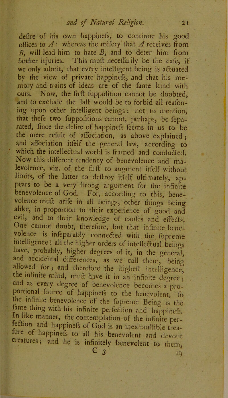 defire of his own happinefs, to continue his good offices to A: whereas the mifery that A receives from B, will lead him to hate B, and to deter him from farther injuries. This mud necefifarily be the cafe, if we only admit, that every intelligent being is actuated by the view of privare happinefs, and that his me- mory and trains of ideas are of the fame kind with ours. Now, the fird fuppofition cannot be doubted, and to exclude the laft would be to forbid all reafon- ing upon other intelligent beings: not to mention, that thefe two fuppofitions cannot, perhaps, be iepa- rated, fince the defire of happinefs feems in us to be the mere reiult of affociation, as above explained ; and affociation itfelf the general law, according to which the intellectual world is framed and conducted. Now this different tendency of benevolence and ma- levolence, viz. of the firfl to augment itfelf without limits, of the, latter to deftroy itfelf ultimately, ap- pears to be a very ftrong argument for the infinite benevolence of God. For, according to this, bene- volence mud arife in all beings, other things being alike, in proportion to their experience of good and evil, and to their knowledge of caufes and effects. One cannot doubt, therefore, but that infinite bene- volence is infeparably connected with the fupreme intelligence ': all the higher orders of intellectual beings have, probably, higher degrees of it, in the general, and accidental differences, as we call them, beino allowed for j and therefore the higheft intelligence^ the infinite mind, mud have it in an infinite degree ; and as every degree of benevolence becomes ^pro- portional fource of happinefs to the benevolent, fb the infinite benevolence of the fupreme Being is the fame thing with his infinite perfection and happinefs. In like manner, the contemplation of the infinite per- fection and happinefs of God is an inexhaudible trea- ure of happinefs to all his benevolent and devout creatures; and he is infinitely benevolent to them, C 3 iiij