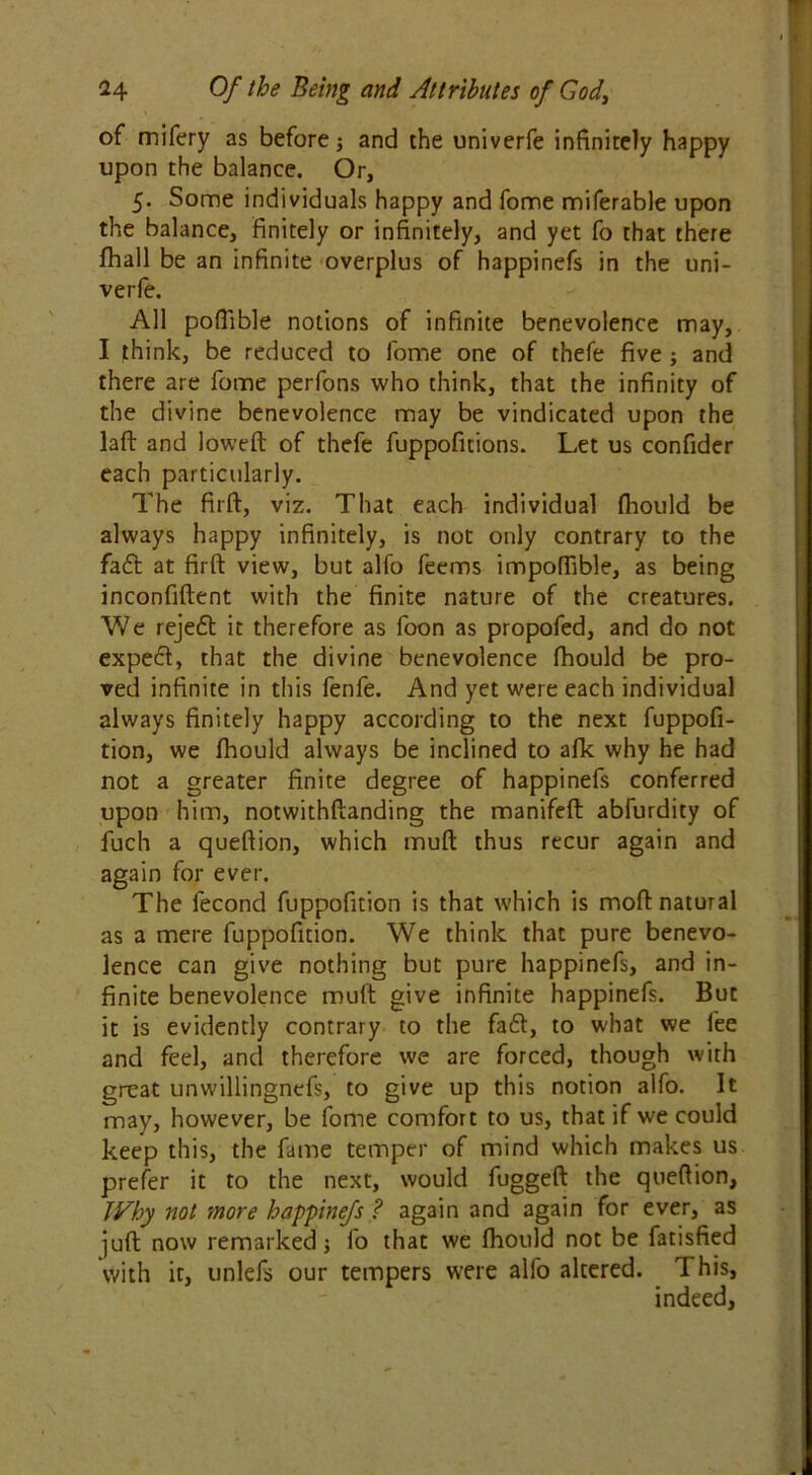 of mifery as before j and the univerfe infinitely happy upon the balance. Or, 5. Some individuals happy and fome miferable upon the balance, finitely or infinitely, and yet fo that there fhall be an infinite overplus of happinefs in the uni- verfe. All poffible notions of infinite benevolence may, I think, be reduced to fome one of thefe five ; and there are fome perfons who think, that the infinity of the divine benevolence may be vindicated upon the laft and lowed: of thefe fuppofitions. Let us confider each particularly. The firft, viz. That each individual fliould be always happy infinitely, is not only contrary to the fa£t at firft view, but alfo feems impoffible, as being inconfiftent with the finite nature of the creatures. We reje£t it therefore as foon as propofed, and do not expe6t, that the divine benevolence fhould be pro- ved infinite in this fenfe. And yet were each individual always finitely happy according to the next fuppofi- tion, we fliould always be inclined to afk why he had not a greater finite degree of happinefs conferred upon him, notwithftanding the manifeft abfurdity of fuch a queftion, which muft thus recur again and again for ever. The fecond fuppofition is that which is moft natural as a mere fuppofition. We think that pure benevo- lence can give nothing but pure happinefs, and in- finite benevolence muft give infinite happinefs. But it is evidently contrary to the fa6t, to what we fee and feel, and therefore we are forced, though with great unwillingnefs, to give up this notion alfo. It may, however, be fome comfort to us, that if we could keep this, the fame temper of mind which makes us prefer it to the next, would fuggeft the queftion, Why not more happinefs ? again and again for ever, as juft now remarked} fo that we fliould not be fatisfied with it, unlefs our tempers were alfo altered. This, indeed,