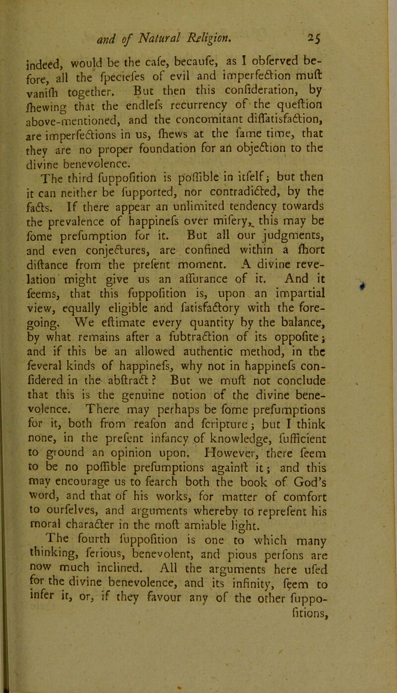 indeed, would be the cafe, becaufe, as I obferved be- fore, all the fpeciefes of evil and imperfection muft vanilli together. But then this confideration, by fhewing that the endlefs recurrency of the queftion above-mentioned, and the concomitant diffatisfaCtion, are imperfections in us, fhews at the lame time, that they are no proper foundation for an objection to the divine benevolence. The third fuppofition is poffible in itfelf; but then it can neither be fupported, nor contradicted, by the faCts. If there appear an unlimited tendency towards the prevalence of happinefs over mifery^ this may be fome preemption for it. But all our judgments, and even conjectures, are confined within a fhorc diftance from the prefent moment. A divine reve- lation might give us an alfurance of it. And it feems, that this fuppofition is, upon an impartial view, equally eligible and fatisfaCtory with the fore- going. We eftimate every quantity by the balance, by what remains after a fubtraCtion of its oppofite; and if this be an allowed authentic method, in the feveral kinds of happinefs, why not in happinefs con- fidered in the abftraCt ? But we muft not conclude that this is the genuine notion of the divine bene- volence. There may perhaps be fome preemptions for it, both from reafon and fcripture ; but I think none, in the prefent infancy of knowledge, fufficient to ground an opinion upon. However, there feem to be no poffible prefumptions again!! it; and this may encourage us to fearch both the book of God’s word, and that of his works, for matter of comfort to ourfelves, and arguments whereby to' reprefent his moral character in the moft amiable light. The fourth fuppofition is one to which many thinking, ferious, benevolent, and pious perfons are now much inclined. All the arguments here ufed for the divine benevolence, and its infinity, feem to infer it, or, if they favour any of the other fuppo- fition s.