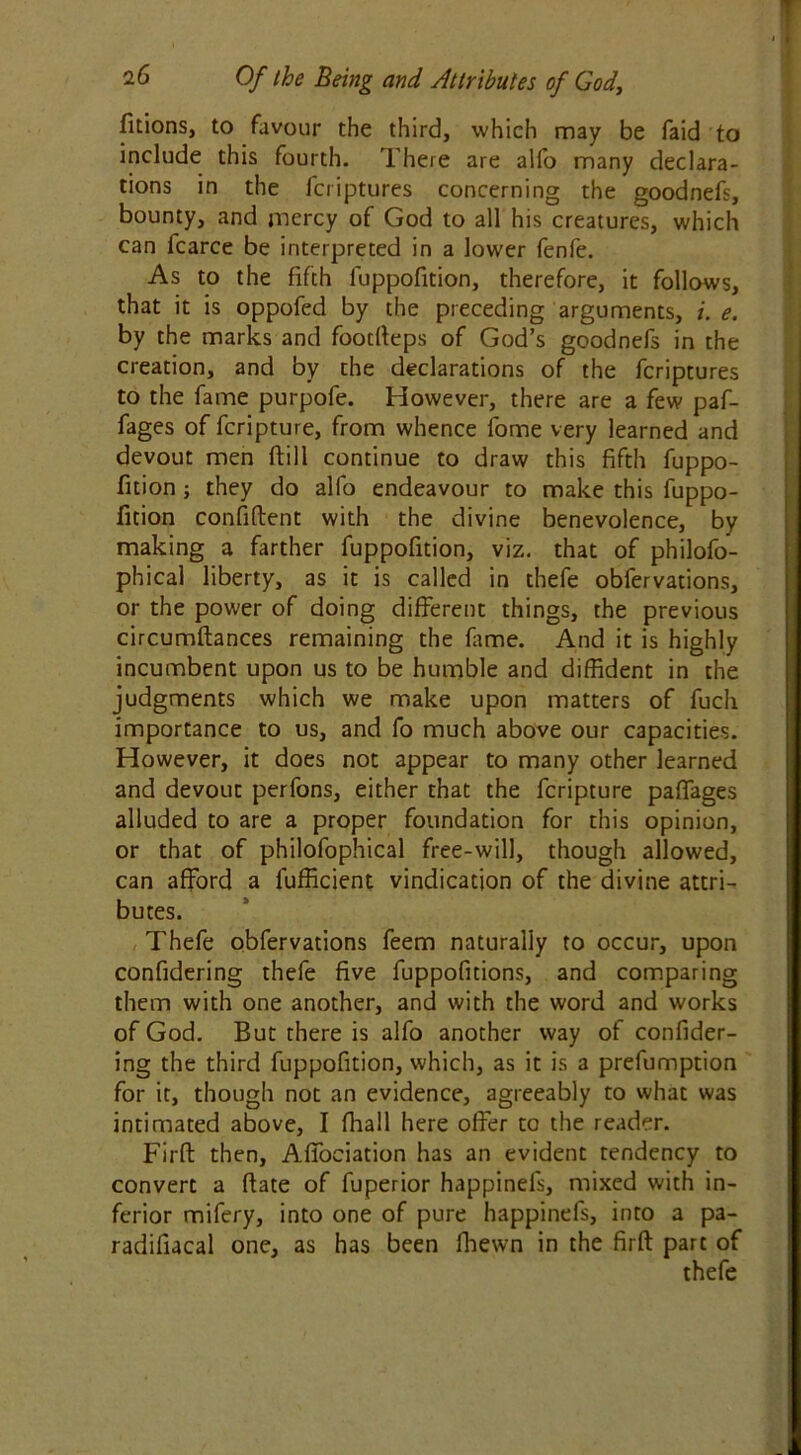 fitions, to favour the third, which may be faid to include this fourth. There are alfo many declara- tions in the fcriptures concerning the goodnefs, bounty, and mercy of God to all his creatures, which can fcarce be interpreted in a lower fenfe. As to the fifth fuppofition, therefore, it follows, that it is oppofed by the preceding arguments, i. e. by the marks and footfteps of God’s goodnefs in the creation, and by the declarations of the fcriptures to the fame purpofe. However, there are a few paf- fages of fcripture, from whence fome very learned and devout men ftill continue to draw this fifth fuppo- fition ; they do alfo endeavour to make this fuppo- fition confident with the divine benevolence, by making a farther fuppofition, viz. that of philofo- phical liberty, as it is called in thefe obfervations, or the power of doing different things, the previous circumdances remaining the fame. And it is highly incumbent upon us to be humble and diffident in the judgments which we make upon matters of fuch importance to us, and fo much above our capacities. However, it does not appear to many other learned and devout perfons, either that the fcripture paffages alluded to are a proper foundation for this opinion, or that of philofophical free-will, though allowed, can afford a fufficient vindication of the divine attri- butes. Thefe obfervations feem naturally to occur, upon confidering thefe five fuppofitions, and comparing them with one another, and with the word and works of God. But there is alfo another way of confider- ing the third fuppofition, which, as it is a prefumption for it, though not an evidence, agreeably to what was intimated above, I fhall here offer to the reader. Firft then, Affociation has an evident tendency to convert a ftate of fuperior happinefs, mixed with in- ferior mifery, into one of pure happinefs, into a pa- radifiacal one, as has been fhewn in the firft part of thefe