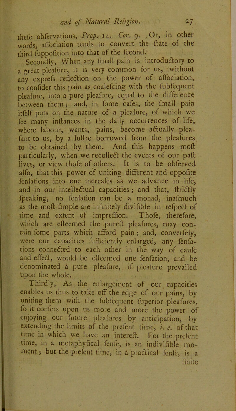 theie obfervations, Prop. 14. Cor. 9. ,Or, in other words, affociation tends to convert the Fate of the third fuppofition into that of the fecond. Secondly, When any fmall pain is introductory to a great pleafure, it is very common for us, ^without any exprefs reflection on the power of aflociation, to confider this pain as coalefcing with the fubfequent pleafure, into a pure pleafure, equal to the difference between them; and, in fome cafes, the fmall pain itfelf puts on the nature of a pleafure, of which we fee many inftances in the daily occurrences of life, where labour, wants, pains, become actually plea- fant to us, by a luftre borrowed from the pleafures to be obtained by them. And this happens moft particularly, when we recolleCt the events of our paft lives, or view thofe of others. It is to be obferved alfo, that this power of uniting different and oppofite fenfations into one increafes as we advance in life, and in our intellectual capacities ; and that, llriCtly fpeaking, no fenfation can be a monad, inafmuch as the moft Ample are infinitely divifible in refpeCt of time and extent of imprefllon. Thofe, therefore, which are efteemed the pureft pleafures, may con- tain fome parts which afford pain ; and, converfely, were our capacities fufficiently enlarged, any fenfa- tions connected to each other in the way of caufe and effeCt, would be efteemed one fenfation, and be denominated a pure pleafure, if pleafure prevailed upon the whole. Thirdly, As the enlargement of our capacities enables us thus to take off the edge of our pains, by uniting them with the fubfequent fuperior pleafures, fo it confers upon us more and more the power of enjoying our future pleafures by anticipation, by extending the limits of the prefent time, i. e. of that time in which we have an intereft. For the prefent time, in a metaphyfical fenfe, is an indivifibje mo- ment j but the prefent time, in a practical fenfe, is a finite