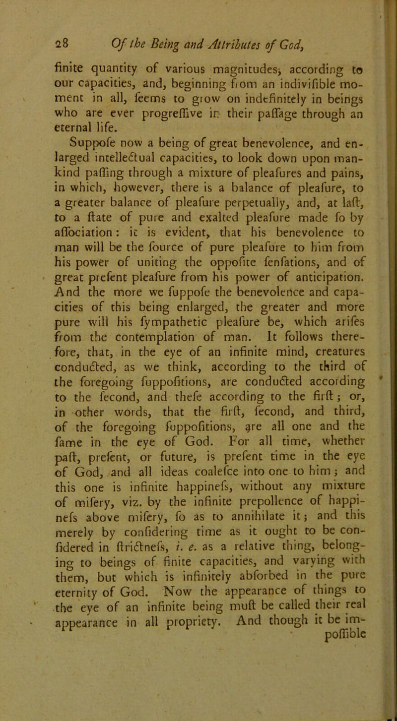 finite quantity of various magnitudes* according to our capacities, and, beginning fiom an indivifible mo- ment in all, feems to grow on indefinitely in beings who are ever progreffive in their paflage through an eternal life. Suppofe now a being of great benevolence, and en- larged intelle&ual capacities, to look down upon man- kind paffing through a mixture of pleafures and pains, in which, however, there is a balance of pleafure, to a greater balance of pleafure perpetually, and, at laft, to a ftate of pure and exalted pleafure made fo by aflfociation: it is evident, that his benevolence to man will be the fource of pure pleafure to him from his power of uniting the oppofite fenfations, and of great prefent pleafure from his power of anticipation. And the more we fuppofe the benevolence and capa- cities of this being enlarged, the greater and more pure will his fympathetic pleafure be, which arifes from the contemplation of man. It follows there- fore, that, in the eye of an infinite mind, creatures conduced, as we think, according to the third of the foregoing fuppofitions, are conduced according to the fecond, and thefe according to the firft j or, in other words, that the firft, fecond, and third, of the foregoing fuppofitions, gre all one and the fame in the eye of God. For all time, whether pa ft, prefent, or future, is prefent time in the eye of God, and all ideas coalefce into one to him; and this one is infinite happinefs, without any mixture of mifery, viz. by the infinite prepollence of happi- nefs above mifery, fo as to annihilate it; and this merely by confidering time as it ought to be con- fidered in ftriftnefs, i. e. as a relative thing, belong- ing to beings of finite capacities, and varying with them, but which is infinitely abforbed in the pure eternity of God. Now the appearance of things to the eye of an infinite being muft be called their real appearance in all propriety. And though it be im-