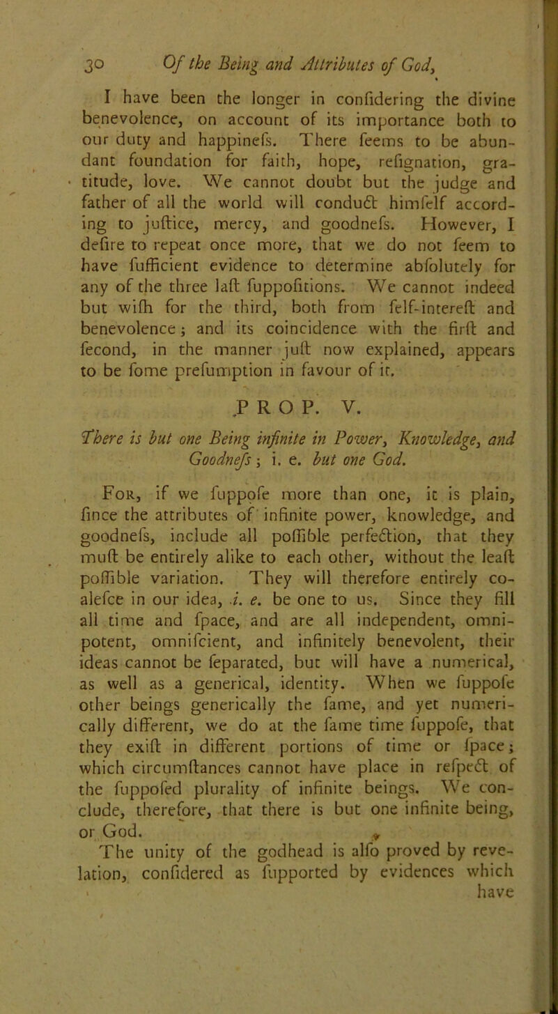 « I have been the longer in confidcring the divine benevolence, on account of its importance both to our duty and happinels. There feems to be abun- dant foundation for faith, hope, refignation, gra- • titude, love. We cannot doubt but the judge and father of all the world will conduct himfelf accord- ing to juftice, mercy, and goodnefs. However, I defire to repeat once more, that we do not feem to have lufficient evidence to determine abfolutely for any of the three laft fuppofitions. We cannot indeed but wifh for the third, both from Telf-intereft and benevolence; and its coincidence with the fir ft: and fecond, in the manner juft: now explained, appears to be fome prefumption in favour of it. PROP. V. There is but one Being infinite in Pozver, Knowledge, and Goodnefs; i. e. but one God. For, if we fuppofe more than one, it is plain, fince the attributes of infinite power, knowledge, and goodnefs, include all poftible perfe&ion, that they muft be entirely alike to each other, without the lead: poftible variation. They will therefore entirely co- alefce in our idea, i. e. be one to us. Since they fill all time and fpace, and are all independent, omni- potent, omnifcient, and infinitely benevolent, their ideas cannot be feparated, but will have a numerical, as well as a generical, identity. When we fuppole other beings genetically the fame, and yet numeri- cally different, we do at the fame time fuppofe, that they exift in different portions of time or lpace; which circumftances cannot have place in refpe<5l of the fuppofed plurality of infinite beings. We con- clude, therefore, that there is but one infinite being, or God. y The unity of the godhead is alfo proved by reve- lation, confidered as fupported by evidences which have
