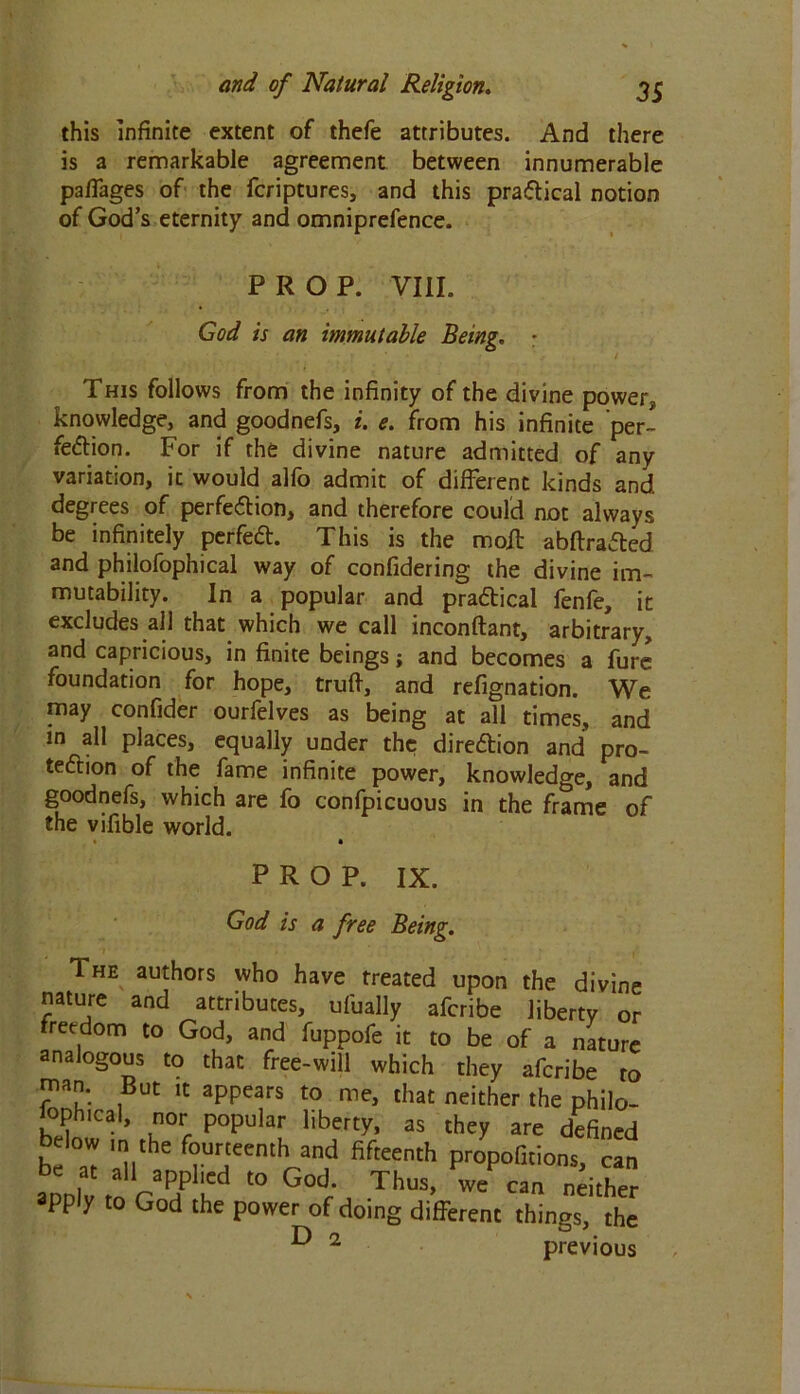 this infinite extent of thefe attributes. And there is a remarkable agreement between innumerable pafFages of the fcriptures, and this practical notion of God’s eternity and omniprefence. PROP. VIII. Cod is an immutable Being. • This follows from the infinity of the divine power, knowledge, and goodnefs, i. e. from his infinite per- fection. For if the divine nature admitted of any variation, it would alfo admit of different kinds and. degrees of perfection, and therefore could not always be infinitely perfeCt. This is the moil abftraCted and philofophical way of confidering the divine im- mutability. In a popular and practical fenfe, it excludes all that which we call inconftant, arbitrary, and capricious, in finite beings; and becomes a fure foundation for hope, truff, and refignation. We may confider ourfelves as being at all times, and in all places, equally under the direction and pro- tection of the fame infinite power, knowledge, and goodnefs, which are fo confpicuous in the frame of the vifible world. • 1 PROP. IX. God is a free Being. The authors who have treated upon the divine nature and attributes, uf'ually afcribe liberty or freedom to God, and fuppofe it to be of a nature analogous to that free-will which they afcribe to man. But it appears to me, that neither the philo- sophical, nor popular liberty, as they are defined Mow in the fourteenth and fifteenth propofitions, can D VP/1'5 “> God; Thus, we can ndther apply to God the power of doing different things, the ^ 2 previous