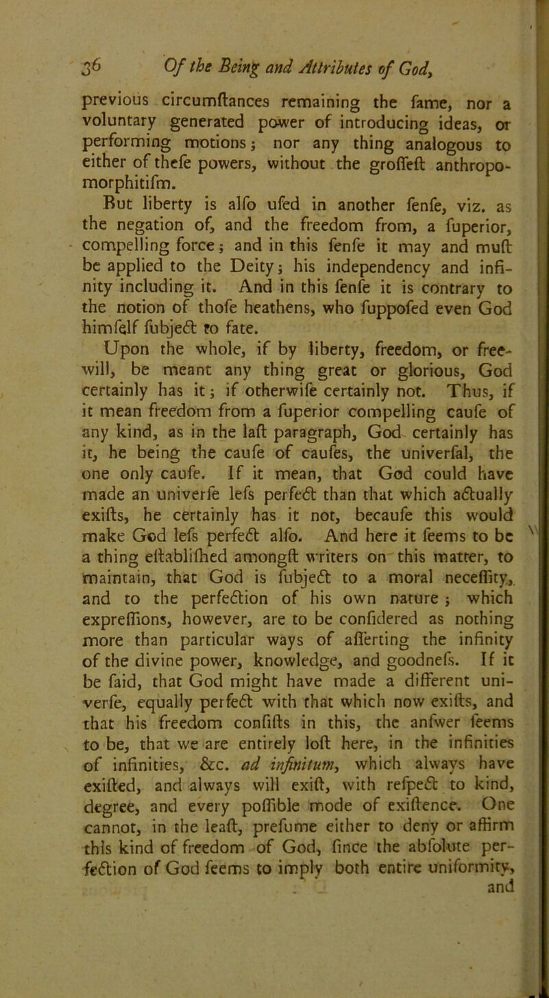 previous circumftances remaining the fame, nor a voluntary generated power of introducing ideas, or performing motions; nor any thing analogous to either of thefe powers, without the grofieft anthropo- morphitifm. Rut liberty is alfo ufed in another fenfe, viz. as the negation of, and the freedom from, a fuperior, compelling force; and in this fenfe it may and mult be applied to the Deity; his independency and infi- nity including it. And in this fenfe it is contrary to the notion of thofe heathens, who fuppofed even God himfelf fubjedt to fate. Upon the whole, if by liberty, freedom, or free- will, be meant any thing great or glorious, God certainly has it; if otherwife certainly not. Thus, if it mean freedom from a fuperior compelling caufe of any kind, as in the laft paragraph, God certainly has it, he being the caufe of caufes, the univerfal, the one only caufe. If it mean, that God could have made an univerfe lefs perfedt than that which adtually exifts, he certainly has it not, becaufe this would make God lefs perfedt alfo. And here it feems to be N | a thing eftablifhed amongft writers on'this matter, to maintain, that God is fubjedt to a moral neceflity,. and to the perfedtion of his own nature ; which expreflions, however, are to be confidered as nothing more than particular ways of afierting the infinity of the divine power, knowledge, and goodnefs. If it be faid, that God might have made a different uni- verfe, equally perfedt with that which now exifts, and that his freedom confifts in this, the anfwer feems to be, that we are entirely loft here, in the infinities of infinities, &c. ad infinitum, which always have exifted, and always will exift, with refpedt to kind, degree, and every poffible mode of exiftence. One cannot, in the lead, prefume either to deny or affirm this kind of freedom of God, fince the ablolute per- fedtion of God feems to imply both entire uniformity.