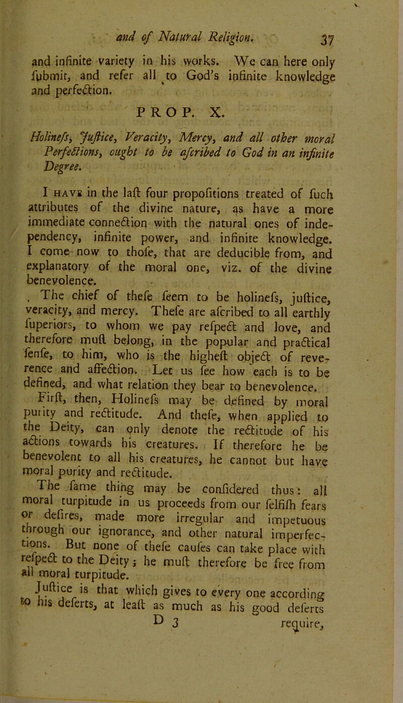 and infinite variety in his works. We can here only fubmit, and refer all to God’s infinite knowledge and perfection. PROP. X. Holinefs > JuJlice, Veracity, Mercy, and all other moral Perfections, ought to be afcribed to God in an infinite Degree. I have in the laft four propofitions treated of fuch attributes of the divine nature, as have a more immediate connection with the natural ones of inde- pendency, infinite power, and infinite knowledge. I come now to thofe, that are deducible from, and explanatory of the moral one, viz. of the divine benevolence. . The chief of thefe feem to be holinefs, juftice, veracity, and mercy. Thefe are afcribed to all earthly luperiors, to whom we pay refpeCt and love, and therefore mud belong, in the popular and practical fenfe, to him, who is the highefl objeCt of reve- rence and afFeCtion. Let us fee how each is to be defined, and what relation they bear to benevolence. Firft, then, Holinefs may be defined by moral purity and reCtitude. And thefe, when applied to the Deity, can only denote the reCtitude of his aCtions towards his creatures. If therefore he be benevolent to all his creatures, he cannot but have moral purity and reCtitude. The fame thing may be coafidered thus: all moral turpitude in us proceeds from our felfifh fears or defires, made more irregular and impetuous through our ignorance, and other natural imperfec- tions. But none of thefe caufes can take place with relpeCt to the Deity j he mult therefore be free from all moral turpitude. Juftice is that which gives to every one according to his deferts, at leaft as much as his good defercs ^ 3 require.