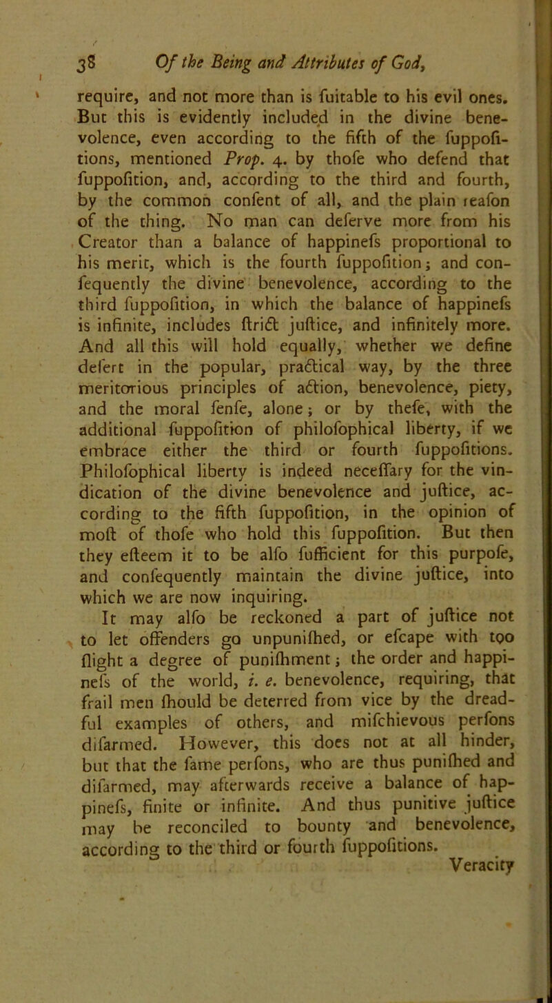 require, and not more than is fuitable to his evil ones. But this is evidently included in the divine bene- volence, even according to the fifth of the fuppofi- tions, mentioned Prop. 4. by thofe who defend that fuppofition, and, according to the third and fourth, by the common confent of all, and the plain reafon of the thing. No man can deferve more from his Creator than a balance of happinefs proportional to his merit, which is the fourth fuppofition j and con- fequently the divine benevolence, according to the third fuppofition, in which the balance of happinefs is infinite, includes drift juftice, and infinitely more. And all this will hold equally, whether we define defert in the popular, practical way, by the three meritorious principles of aftion, benevolence, piety, and the moral fenfe, alone; or by thefe, with the additional fuppofition of philofophical liberty, if we embrace either the third or fourth fuppofitions. Philofophical liberty is indeed neceffary for the vin- dication of the divine benevolence and juftice, ac- cording to the fifth fuppofition, in the opinion of moft of thofe who hold this fuppofition. But then they efteem it to be alfo fufficient for this purpofe, and confequently maintain the divine juftice, into which we are now inquiring. It may alfo be reckoned a part of juftice not to let offenders go unpunifhed, or efcape with too flight a degree of punifhment j the order and happi- nefs of the world, i. e. benevolence, requiring, that frail men fhould be deterred from vice by the dread- ful examples of others, and mifchievous perfons difarmed. However, this does not at all hinder, but that the fame perfons, who are thus punifhed and difarmed, may afterwards receive a balance of hap- pinefs, finite or infinite. And thus punitive juftice may be reconciled to bounty and benevolence, according to the third or fourth fuppofitions. Veracity