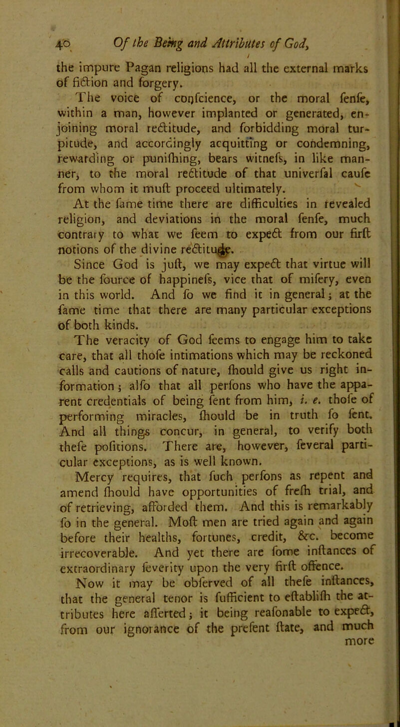 J the impure Pagan religions had all the external marks of fidtion and forgery. The voice of cogfcience, or the moral fenfe, within a man, however implanted or generated, en- joining moral redtitude, and forbidding moral tur- pitude, and accordingly acquitting or condemning, rewarding or punifhing, bears witnefs, in like man- ner, to the moral redtitude of that univerfal caufc from whom it muft proceed ultimately. At the fame time there are difficulties in revealed religion, and deviations in the moral fenfe, much contrary to what we feem to expedt from our firft notions of the divine redtitude. Since God is juft, we may expedt that virtue will be the fource of happinefs, vice that of mifery, even in this world. And fo we find it in general; at the fame time that there are many particular exceptions of both kinds. The veracity of God feems to engage him to take care, that all thofe intimations which may be reckoned calls and cautions of nature, fhould give us right in- formation ; alfo that all perfons who have the appa- rent credentials of being fent from him, i. e. thofe of performing miracles, fhould be in truth fo lent. And all things concur, in general, to verify both thefe pofitions. There are, however, feveral parti- cular exceptions, as is well known. Mercy requires, that fuch perfons as repent and amend fhould have opportunities of frefh trial, and of retrieving, afforded them. And this is remarkably fo in the general. Moft men are tried again and again before their healths, fortunes, credit, &rc. become irrecoverable. And yet there are fome inftances of extraordinary feverity upon the very firft offence. Now it may be obferved of all thefe inftances, that the general tenor is fufficient to eftablifh the at- tributes here afferted; it being reafonable to expedt, from our ignorance of the prefent ftate, and much more