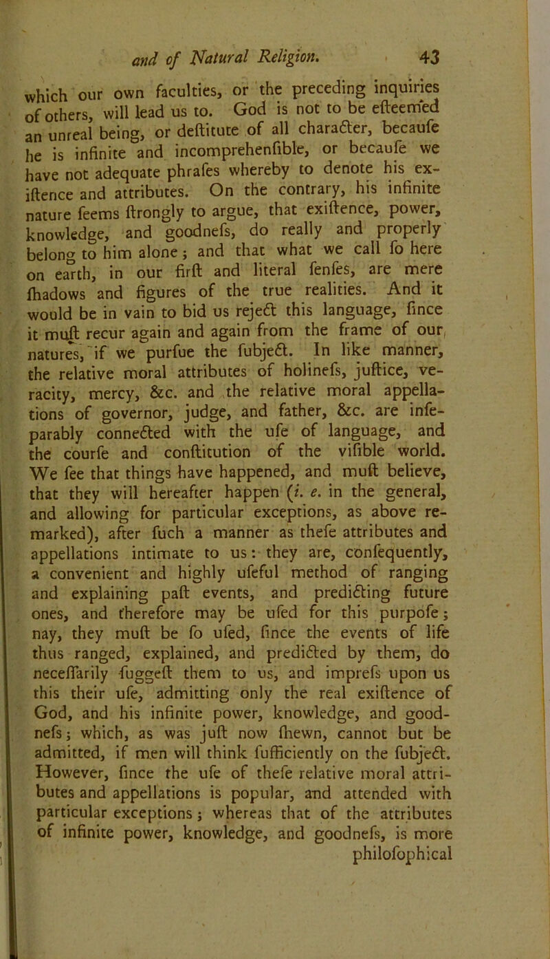 which our own faculties, or the preceding inquiries of others, will lead us to. God is not to be efteemed an unreal being, or deftitute of all character, becaufe he is infinite and incomprehenfible, or becaufe we have not adequate phrafes whereby to denote his ex- ifterice and attributes. On the contrary, his infinite nature feems ftrongly to argue, that exiftence, power, knowledge, and goodnefs, do really and properly belong to him alone; and that what we call fo here on earth, in our firft and literal fenfes, are mere fhadows and figures of the true realities. And it would be in vain to bid us rejett this language, fince it muft recur again and again from the frame of our, natures, if we purfue the fubjett. In like manner, the relative moral attributes of holinefs, juftice, ve- racity, mercy, &c. and the relative moral appella- tions of governor, judge, and father, &c. are infe- parably connedted with the ufe of language, and the courfe and conftitution of the vifible world. We fee that things have happened, and muft believe, that they will hereafter happen (i. e. in the general, and allowing for particular exceptions, as above re- marked), after fuch a manner as thefe attributes and appellations intimate to us: they are, confequently, a convenient and highly ufeful method of ranging and explaining paft events, and predidting future ones, and therefore may be ufed for this purpofe; nay, they muft be fo ufed, fince the events of life thus ranged, explained, and predicted by them, do neceflarily fugged: them to us, and imprefs upon us this their ufe, admitting only the real exiftence of God, and his infinite power, knowledge, and good- nefs ; which, as was juft now (hewn, cannot but be admitted, if men will think fufficiently on the fubjedt. However, fince the ufe of thefe relative moral attri- butes and appellations is popular, and attended with particular exceptions j whereas that of the attributes of infinite power, knowledge, and goodnefs, is more philofophical