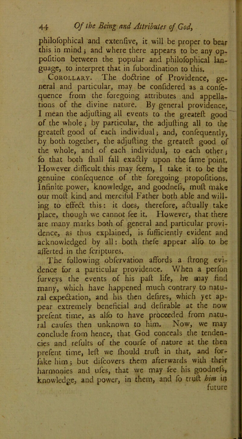 philofophical and extenfive, it will be proper to bear this in mind j and where there appears to be any op- pofition between the popular and philofophical lan- guage, to interpret that in fubordination to this. Corollary. The doftrine of Providence, ge- neral and particular, may be confidered as a confe- quence from the foregoing attributes and appella- tions of the divine nature. By general providence, I mean the adjulling all events to the greateft good of the whole; by particular, the adjufting all to the greateft good of each individual; and, confequently, by both together, the adjufting the greateft good of the whole, and of each individual, to each other ; fo that both ftiall fall exadtly upon the fame point. However difficult this may feem, I take it to be the genuine confequence of the foregoing propofitions. Infinite power, knowledge, and goodnefs, muft make our moft kind and merciful Father both able and will- ing to effedt this: it does, therefore, adtually take place, though we cannot fee it. However, that there are many marks both of general and particular provi- dence, as thus explained, is fufficiently evident and acknowledged by all: both thefe appear alfo to be afferted in the fcriptures. The following obfervation affords a ftrong evi- dence for a particular providence. When a perfon furveys the events of his paft life, he may find many, which have happened much contrary to natu- ral expectation, and his then defires, which yet ap- pear extremely beneficial and defirable at the now prefent time, as alfo to have proceeded from natu- ral caufes then unknown to him. Now, we may conclude from hence, that God conceals tire tenden- cies and refults of the courfe of nature at the then prefent time, left we fhould truft in that, and for- fake him; but difcovers them afterwards with their harmonies and ufes, that we may fee his goodnefs, knowledge, and power, in them, and fo truft him in future