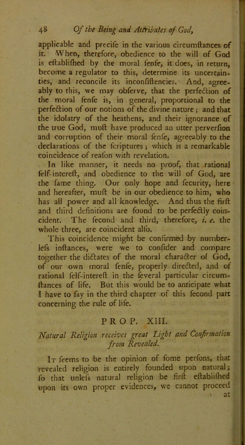 applicable and precife in the various circumftances of it. When, therefore, obedience to the will of God is eftablifhed by the moral fenfe, it does, in return, become a regulator to this, determine its uncertain- ties, and reconcile its inconfiftencies. And, agree- ably to this, we may obferve, that the perfection of the moral fenfe is, in general, proportional to the perfection of our notions of the divine nature; and that the idolatry of the heathens, and their ignorance of the true God, mult have produced an utter perverfion and corruption of their moral fenfe, agreeably to the declarations of the fcriptures; which is a remarkable coincidence of reafon with revelation. In like manner, it needs no proof, that rational felf-intereft, and obedience to the will of God, are the fame thing. Our only hope and fecurity, here and hereafter, muft be in our obedience to him, who has all power and all knowledge. And thus the firft and third definitions are found to be perfectly coin- cident. The fecond and third, therefore, i. e. the whole three, are coincident alfo. This coincidence might be confirmed by nurnber- lefs inftances, were we to confider and compare together the dictates of the moral character of God, of our own moral fenfe, properly directed, and of rational felf-intereft in the feveral particular circum- ltances of life. But this would be to anticipate what I have to fay in the third chapter of this fecond part concerning the rule of life. PROP. XIII. Natural Religion receives great Light and Confirmation from Revealed. It feems to be the opinion of fome perfons, that revealed religion is entirely founded upon natural; fo that unlefs natural religion be firft eftablifhed upon its own proper evidences, we cannot proceed .» at