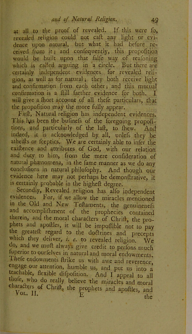 at all to the proof of revealed. If this were fo, revealed religion could not call 3ny light or evi- dence upon natural, but what it had before re- ceived from it j and confequently, this proportion would be built upon that falfe way of reafoning which is called arguing in a circle. But there are certainly independent evidences for revealed reli- gion, as well as for natural; they both receive light and confirmation from each other; and this mutual confirmation is a ftill farther evidence for both. I will give a Ihort account of all thefe particulars, that the propofition may the more fully appear. Fir ft, Natural religion has independent evidences. This h*ts been the bufinefs of the foregoing propor- tions, and particularly of the laft, to fliew. And indeed, it is acknowledged by all, unlefs they be atheifts or fceptics. We are certainly able to infer the exiftence and attributes of God, with our relation and duty to him, from the mere confideration of natural phenomena, in the fame manner as we do any conclufions in natural philofophy. And though our evidence here may not perhaps be demonftrative, it is certainly probable in the higheft degree. Secondly, Revealed religion has alfo independent evidences. For, if we allow the miracles mentioned in the Old and New Teftaments, the genuinenels and accomplifhment of the prophecies contained therein, and the moral characters of Chrift, the pro- phets and apoftles, it will be impofiible not to pay the greateft regard to the doCtrines and precepts which they deliver, i. e. to revealed religion. We do, and we muft always give credit to perfons much juperior toourfelves in natural and moral endowments. I hefe endowments ftrike us with awe and reverence engage our attention, humble us, and put us into a teachable, flexible difpofition. And I appeal to all thofe, who do really believe the miracles and moral characters of Chrift^ the prophets and anoftles, and V0L* n' E ‘ the